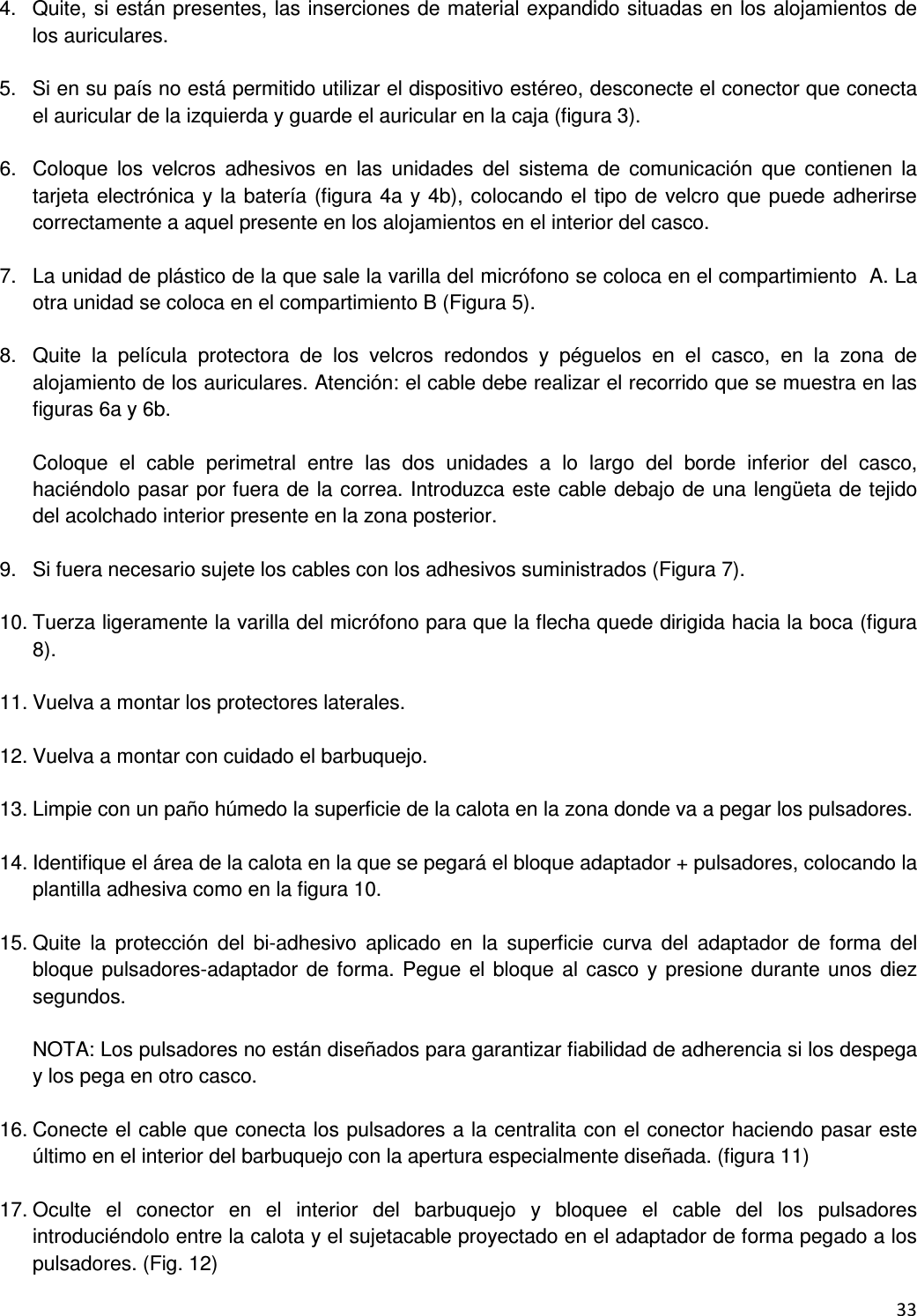  33  4.  Quite, si est&aacute;n presentes, las inserciones de material expandido situadas en los alojamientos de los auriculares.  5.  Si en su pa&iacute;s no est&aacute; permitido utilizar el dispositivo est&eacute;reo, desconecte el conector que conecta el auricular de la izquierda y guarde el auricular en la caja (figura 3).  6.  Coloque  los  velcros  adhesivos  en  las  unidades  del  sistema  de  comunicaci&oacute;n  que  contienen  la tarjeta electr&oacute;nica y la bater&iacute;a (figura 4a y 4b), colocando el tipo de velcro que puede adherirse correctamente a aquel presente en los alojamientos en el interior del casco.  7.  La unidad de pl&aacute;stico de la que sale la varilla del micr&oacute;fono se coloca en el compartimiento  A. La otra unidad se coloca en el compartimiento B (Figura 5).  8.  Quite  la  pel&iacute;cula  protectora  de  los  velcros  redondos  y  p&eacute;guelos  en  el  casco,  en  la  zona  de alojamiento de los auriculares. Atenci&oacute;n: el cable debe realizar el recorrido que se muestra en las figuras 6a y 6b.  Coloque  el  cable  perimetral  entre  las  dos  unidades  a  lo  largo  del  borde  inferior  del  casco, haci&eacute;ndolo pasar por fuera de la correa. Introduzca este cable debajo de una leng&uuml;eta de tejido del acolchado interior presente en la zona posterior.  9.  Si fuera necesario sujete los cables con los adhesivos suministrados (Figura 7).  10. Tuerza ligeramente la varilla del micr&oacute;fono para que la flecha quede dirigida hacia la boca (figura 8).  11. Vuelva a montar los protectores laterales.  12. Vuelva a montar con cuidado el barbuquejo.  13. Limpie con un pa&ntilde;o h&uacute;medo la superficie de la calota en la zona donde va a pegar los pulsadores.  14. Identifique el &aacute;rea de la calota en la que se pegar&aacute; el bloque adaptador + pulsadores, colocando la plantilla adhesiva como en la figura 10.  15. Quite  la  protecci&oacute;n  del  bi-adhesivo  aplicado  en  la  superficie  curva  del  adaptador  de  forma  del bloque pulsadores-adaptador de forma. Pegue el bloque al casco y presione durante unos diez segundos.  NOTA: Los pulsadores no est&aacute;n dise&ntilde;ados para garantizar fiabilidad de adherencia si los despega y los pega en otro casco.  16. Conecte el cable que conecta los pulsadores a la centralita con el conector haciendo pasar este &uacute;ltimo en el interior del barbuquejo con la apertura especialmente dise&ntilde;ada. (figura 11)   17. Oculte  el  conector  en  el  interior  del  barbuquejo  y  bloquee  el  cable  del  los  pulsadores introduci&eacute;ndolo entre la calota y el sujetacable proyectado en el adaptador de forma pegado a los pulsadores. (Fig. 12) 