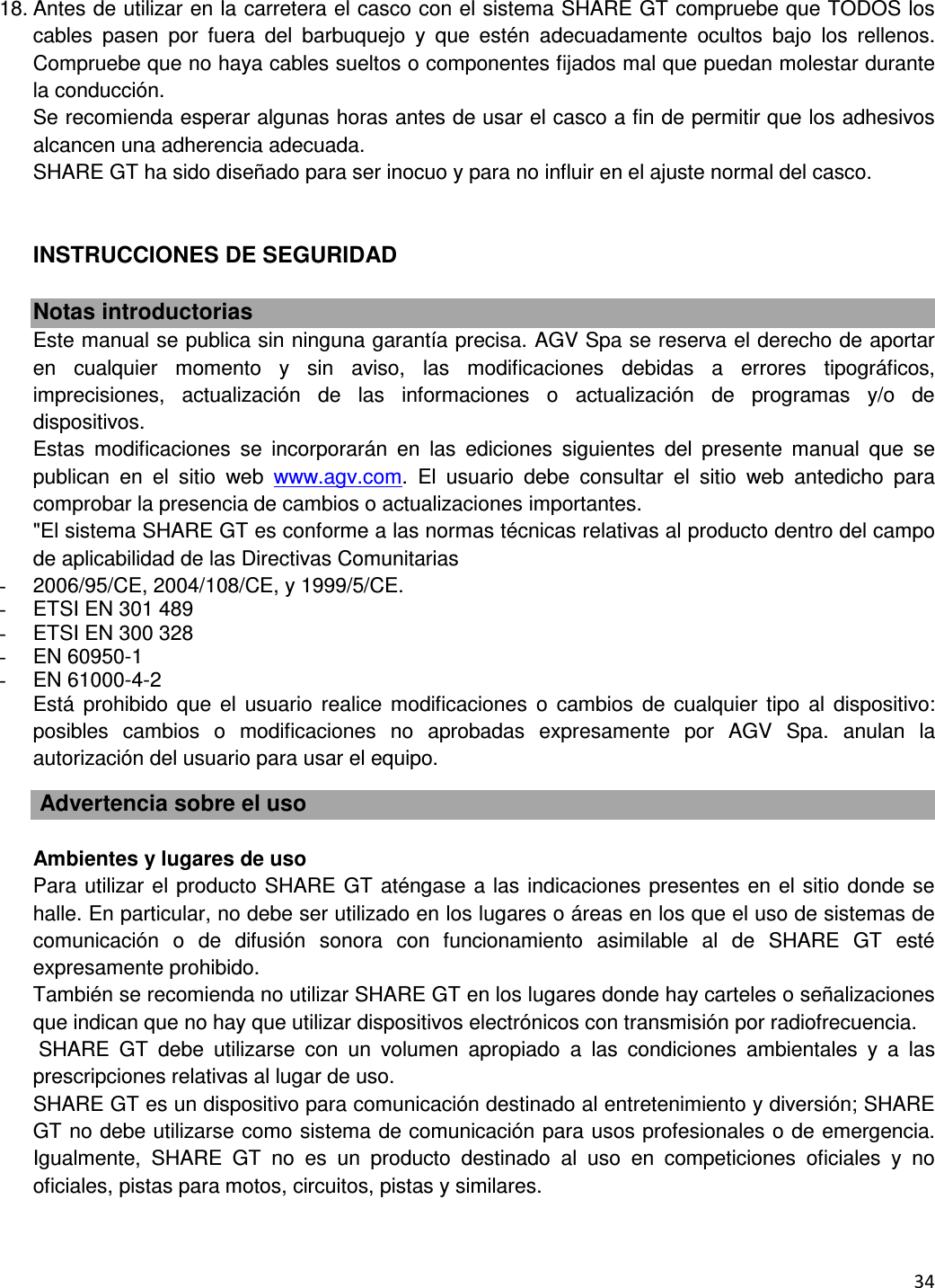  34    18. Antes de utilizar en la carretera el casco con el sistema SHARE GT compruebe que TODOS los cables  pasen  por  fuera  del  barbuquejo  y  que  est&eacute;n  adecuadamente  ocultos  bajo  los  rellenos. Compruebe que no haya cables sueltos o componentes fijados mal que puedan molestar durante la conducci&oacute;n. Se recomienda esperar algunas horas antes de usar el casco a fin de permitir que los adhesivos alcancen una adherencia adecuada. SHARE GT ha sido dise&ntilde;ado para ser inocuo y para no influir en el ajuste normal del casco.   INSTRUCCIONES DE SEGURIDAD  Notas introductorias Este manual se publica sin ninguna garant&iacute;a precisa. AGV Spa se reserva el derecho de aportar en  cualquier  momento  y  sin  aviso,  las  modificaciones  debidas  a  errores  tipogr&aacute;ficos, imprecisiones,  actualizaci&oacute;n  de  las  informaciones  o  actualizaci&oacute;n  de  programas  y/o  de dispositivos. Estas  modificaciones  se  incorporar&aacute;n  en  las  ediciones  siguientes  del  presente  manual  que  se publican  en  el  sitio  web  www.agv.com.  El  usuario  debe  consultar  el  sitio  web  antedicho  para comprobar la presencia de cambios o actualizaciones importantes. "El sistema SHARE GT es conforme a las normas t&eacute;cnicas relativas al producto dentro del campo de aplicabilidad de las Directivas Comunitarias -  2006/95/CE, 2004/108/CE, y 1999/5/CE.  -  ETSI EN 301 489 -  ETSI EN 300 328 -  EN 60950-1 -  EN 61000-4-2 Est&aacute;  prohibido  que  el  usuario  realice  modificaciones  o  cambios  de  cualquier tipo  al  dispositivo: posibles  cambios  o  modificaciones  no  aprobadas  expresamente  por  AGV  Spa.  anulan  la autorizaci&oacute;n del usuario para usar el equipo.   Advertencia sobre el uso  Ambientes y lugares de uso Para utilizar el producto SHARE GT at&eacute;ngase a las indicaciones presentes en el sitio donde se halle. En particular, no debe ser utilizado en los lugares o &aacute;reas en los que el uso de sistemas de comunicaci&oacute;n  o  de  difusi&oacute;n  sonora  con  funcionamiento  asimilable  al  de  SHARE  GT  est&eacute; expresamente prohibido. Tambi&eacute;n se recomienda no utilizar SHARE GT en los lugares donde hay carteles o se&ntilde;alizaciones que indican que no hay que utilizar dispositivos electr&oacute;nicos con transmisi&oacute;n por radiofrecuencia.  SHARE  GT  debe  utilizarse  con  un  volumen  apropiado  a  las  condiciones  ambientales  y  a  las prescripciones relativas al lugar de uso. SHARE GT es un dispositivo para comunicaci&oacute;n destinado al entretenimiento y diversi&oacute;n; SHARE GT no debe utilizarse como sistema de comunicaci&oacute;n para usos profesionales o de emergencia. Igualmente,  SHARE  GT  no  es  un  producto  destinado  al  uso  en  competiciones  oficiales  y  no oficiales, pistas para motos, circuitos, pistas y similares. 