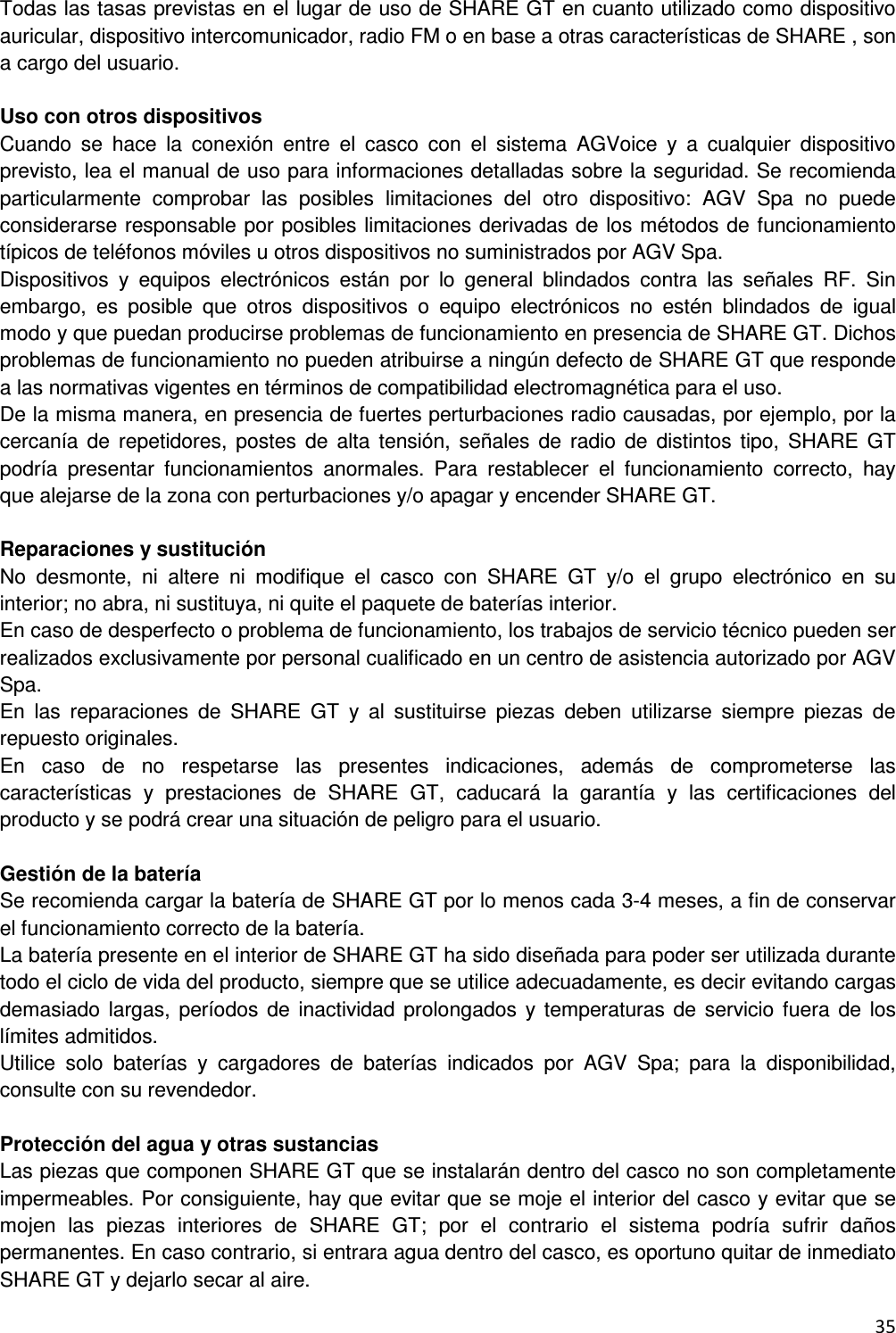  35  Todas las tasas previstas en el lugar de uso de SHARE GT en cuanto utilizado como dispositivo auricular, dispositivo intercomunicador, radio FM o en base a otras caracter&iacute;sticas de SHARE , son a cargo del usuario.  Uso con otros dispositivos Cuando  se  hace  la  conexi&oacute;n  entre  el  casco  con  el  sistema  AGVoice  y  a  cualquier  dispositivo previsto, lea el manual de uso para informaciones detalladas sobre la seguridad. Se recomienda particularmente  comprobar  las  posibles  limitaciones  del  otro  dispositivo:  AGV  Spa  no  puede considerarse responsable por posibles limitaciones derivadas de los m&eacute;todos de funcionamiento t&iacute;picos de tel&eacute;fonos m&oacute;viles u otros dispositivos no suministrados por AGV Spa. Dispositivos  y  equipos  electr&oacute;nicos  est&aacute;n  por  lo  general  blindados  contra  las  se&ntilde;ales  RF.  Sin embargo,  es  posible  que  otros  dispositivos  o  equipo  electr&oacute;nicos  no  est&eacute;n  blindados  de  igual modo y que puedan producirse problemas de funcionamiento en presencia de SHARE GT. Dichos problemas de funcionamiento no pueden atribuirse a ning&uacute;n defecto de SHARE GT que responde a las normativas vigentes en t&eacute;rminos de compatibilidad electromagn&eacute;tica para el uso. De la misma manera, en presencia de fuertes perturbaciones radio causadas, por ejemplo, por la cercan&iacute;a de  repetidores,  postes  de  alta  tensi&oacute;n,  se&ntilde;ales  de  radio  de  distintos  tipo,  SHARE GT podr&iacute;a  presentar  funcionamientos  anormales.  Para  restablecer  el  funcionamiento  correcto,  hay que alejarse de la zona con perturbaciones y/o apagar y encender SHARE GT.  Reparaciones y sustituci&oacute;n No  desmonte,  ni  altere  ni  modifique  el  casco  con  SHARE  GT  y/o  el  grupo  electr&oacute;nico  en  su interior; no abra, ni sustituya, ni quite el paquete de bater&iacute;as interior. En caso de desperfecto o problema de funcionamiento, los trabajos de servicio t&eacute;cnico pueden ser realizados exclusivamente por personal cualificado en un centro de asistencia autorizado por AGV Spa. En  las  reparaciones  de  SHARE  GT  y  al  sustituirse  piezas  deben  utilizarse  siempre  piezas  de repuesto originales. En  caso  de  no  respetarse  las  presentes  indicaciones,  adem&aacute;s  de  comprometerse  las caracter&iacute;sticas  y  prestaciones  de  SHARE  GT,  caducar&aacute;  la  garant&iacute;a  y  las  certificaciones  del producto y se podr&aacute; crear una situaci&oacute;n de peligro para el usuario.  Gesti&oacute;n de la bater&iacute;a Se recomienda cargar la bater&iacute;a de SHARE GT por lo menos cada 3-4 meses, a fin de conservar el funcionamiento correcto de la bater&iacute;a. La bater&iacute;a presente en el interior de SHARE GT ha sido dise&ntilde;ada para poder ser utilizada durante todo el ciclo de vida del producto, siempre que se utilice adecuadamente, es decir evitando cargas demasiado largas,  per&iacute;odos  de  inactividad  prolongados  y  temperaturas de  servicio  fuera  de  los l&iacute;mites admitidos. Utilice  solo  bater&iacute;as  y  cargadores  de  bater&iacute;as  indicados  por  AGV  Spa;  para  la  disponibilidad, consulte con su revendedor.  Protecci&oacute;n del agua y otras sustancias Las piezas que componen SHARE GT que se instalar&aacute;n dentro del casco no son completamente impermeables. Por consiguiente, hay que evitar que se moje el interior del casco y evitar que se mojen  las  piezas  interiores  de  SHARE  GT;  por  el  contrario  el  sistema  podr&iacute;a  sufrir  da&ntilde;os permanentes. En caso contrario, si entrara agua dentro del casco, es oportuno quitar de inmediato SHARE GT y dejarlo secar al aire. 