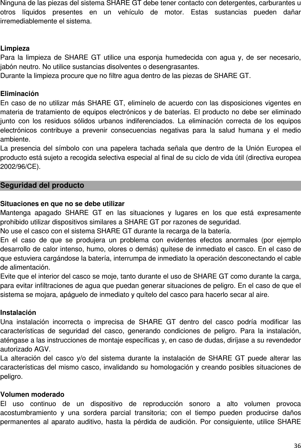  36  Ninguna de las piezas del sistema SHARE GT debe tener contacto con detergentes, carburantes u otros  l&iacute;quidos  presentes  en  un  veh&iacute;culo  de  motor.  Estas  sustancias  pueden  da&ntilde;ar irremediablemente el sistema.   Limpieza Para la limpieza  de  SHARE  GT  utilice una esponja humedecida con  agua  y,  de  ser  necesario, jab&oacute;n neutro. No utilice sustancias disolventes o desengrasantes. Durante la limpieza procure que no filtre agua dentro de las piezas de SHARE GT.  Eliminaci&oacute;n En caso de no utilizar m&aacute;s SHARE GT, elim&iacute;nelo de acuerdo con las disposiciones vigentes en materia de tratamiento de equipos electr&oacute;nicos y de bater&iacute;as. El producto no debe ser eliminado junto  con  los  residuos  s&oacute;lidos  urbanos  indiferenciados.  La  eliminaci&oacute;n  correcta  de  los  equipos electr&oacute;nicos  contribuye  a  prevenir  consecuencias  negativas  para  la  salud  humana  y  el  medio ambiente. La presencia del s&iacute;mbolo  con una  papelera tachada  se&ntilde;ala que dentro de la  Uni&oacute;n  Europea el producto est&aacute; sujeto a recogida selectiva especial al final de su ciclo de vida &uacute;til (directiva europea 2002/96/CE).  Seguridad del producto  Situaciones en que no se debe utilizar Mantenga  apagado  SHARE  GT  en  las  situaciones  y  lugares  en  los  que  est&aacute;  expresamente prohibido utilizar dispositivos similares a SHARE GT por razones de seguridad. No use el casco con el sistema SHARE GT durante la recarga de la bater&iacute;a. En  el  caso  de  que  se  produjera  un  problema  con  evidentes  efectos  anormales  (por  ejemplo desarrollo de calor intenso, humo, olores o dem&aacute;s) qu&iacute;tese de inmediato el casco. En el caso de que estuviera carg&aacute;ndose la bater&iacute;a, interrumpa de inmediato la operaci&oacute;n desconectando el cable de alimentaci&oacute;n. Evite que el interior del casco se moje, tanto durante el uso de SHARE GT como durante la carga, para evitar infiltraciones de agua que puedan generar situaciones de peligro. En el caso de que el sistema se mojara, ap&aacute;guelo de inmediato y qu&iacute;telo del casco para hacerlo secar al aire.  Instalaci&oacute;n  Una  instalaci&oacute;n  incorrecta  o  imprecisa  de  SHARE  GT  dentro  del  casco  podr&iacute;a  modificar  las caracter&iacute;sticas  de  seguridad  del  casco,  generando  condiciones  de  peligro.  Para  la  instalaci&oacute;n, at&eacute;ngase a las instrucciones de montaje espec&iacute;ficas y, en caso de dudas, dir&iacute;jase a su revendedor autorizado AGV. La  alteraci&oacute;n  del  casco  y/o  del  sistema  durante  la  instalaci&oacute;n de  SHARE  GT  puede alterar  las caracter&iacute;sticas del mismo casco, invalidando su homologaci&oacute;n y creando posibles situaciones de peligro.  Volumen moderado El  uso  continuo  de  un  dispositivo  de  reproducci&oacute;n  sonoro  a  alto  volumen  provoca acostumbramiento  y  una  sordera  parcial  transitoria;  con  el  tiempo  pueden  producirse  da&ntilde;os permanentes al aparato auditivo, hasta la  p&eacute;rdida de audici&oacute;n.  Por consiguiente, utilice SHARE 