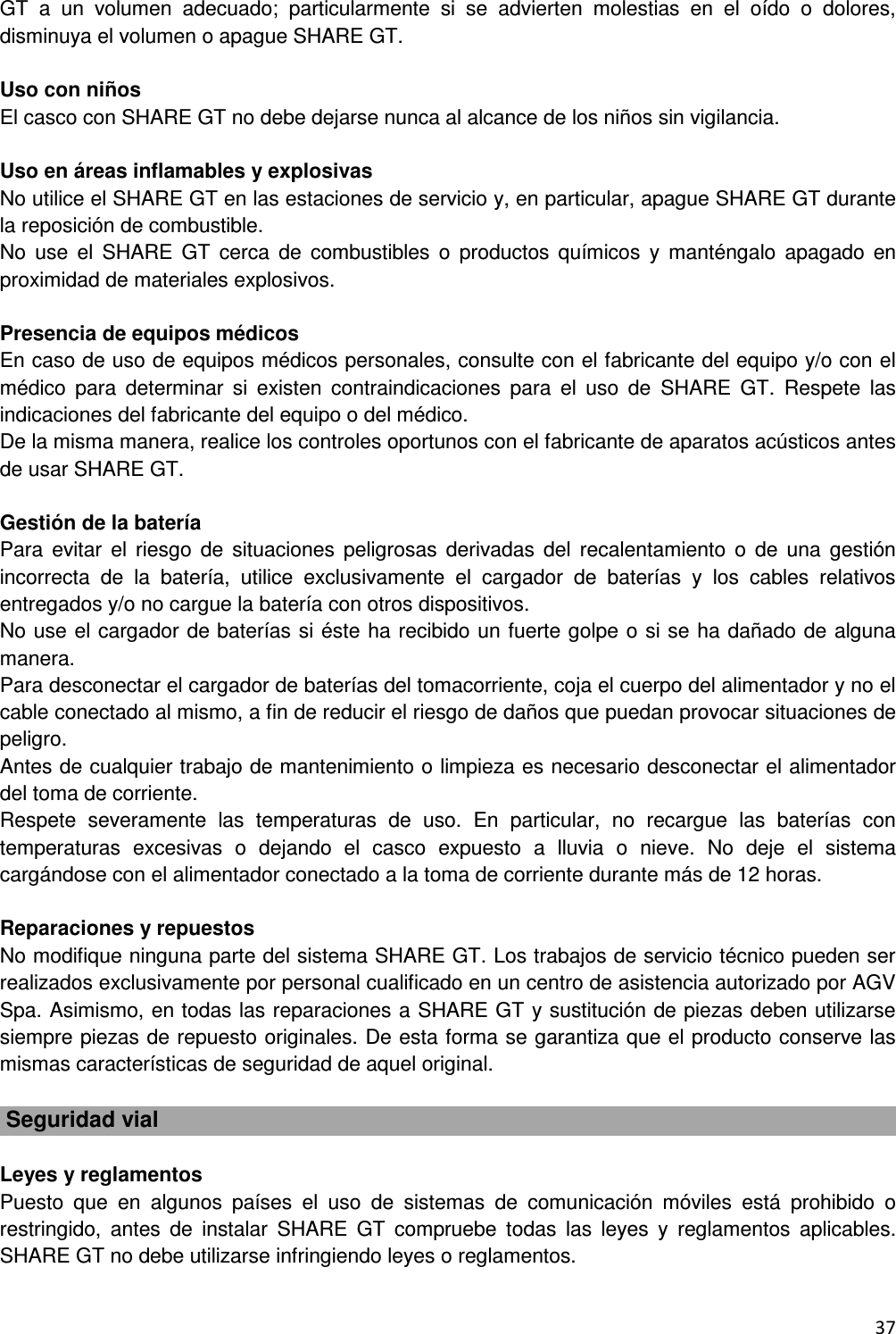  37  GT  a  un  volumen  adecuado;  particularmente  si  se  advierten  molestias  en  el  o&iacute;do  o  dolores, disminuya el volumen o apague SHARE GT.  Uso con ni&ntilde;os El casco con SHARE GT no debe dejarse nunca al alcance de los ni&ntilde;os sin vigilancia.  Uso en &aacute;reas inflamables y explosivas No utilice el SHARE GT en las estaciones de servicio y, en particular, apague SHARE GT durante la reposici&oacute;n de combustible. No  use  el  SHARE  GT  cerca  de  combustibles  o  productos  qu&iacute;micos  y  mant&eacute;ngalo  apagado  en proximidad de materiales explosivos.  Presencia de equipos m&eacute;dicos En caso de uso de equipos m&eacute;dicos personales, consulte con el fabricante del equipo y/o con el m&eacute;dico  para  determinar  si  existen  contraindicaciones  para  el  uso  de  SHARE  GT.  Respete  las indicaciones del fabricante del equipo o del m&eacute;dico. De la misma manera, realice los controles oportunos con el fabricante de aparatos ac&uacute;sticos antes de usar SHARE GT.  Gesti&oacute;n de la bater&iacute;a Para  evitar  el  riesgo  de  situaciones  peligrosas  derivadas  del  recalentamiento  o  de  una  gesti&oacute;n incorrecta  de  la  bater&iacute;a,  utilice  exclusivamente  el  cargador  de  bater&iacute;as  y  los  cables  relativos entregados y/o no cargue la bater&iacute;a con otros dispositivos. No use el cargador de bater&iacute;as si &eacute;ste ha recibido un fuerte golpe o si se ha da&ntilde;ado de alguna manera. Para desconectar el cargador de bater&iacute;as del tomacorriente, coja el cuerpo del alimentador y no el cable conectado al mismo, a fin de reducir el riesgo de da&ntilde;os que puedan provocar situaciones de peligro. Antes de cualquier trabajo de mantenimiento o limpieza es necesario desconectar el alimentador del toma de corriente. Respete  severamente  las  temperaturas  de  uso.  En  particular,  no  recargue  las  bater&iacute;as  con temperaturas  excesivas  o  dejando  el  casco  expuesto  a  lluvia  o  nieve.  No  deje  el  sistema carg&aacute;ndose con el alimentador conectado a la toma de corriente durante m&aacute;s de 12 horas.  Reparaciones y repuestos No modifique ninguna parte del sistema SHARE GT. Los trabajos de servicio t&eacute;cnico pueden ser realizados exclusivamente por personal cualificado en un centro de asistencia autorizado por AGV Spa. Asimismo, en todas las reparaciones a SHARE GT y sustituci&oacute;n de piezas deben utilizarse siempre piezas de repuesto originales. De esta forma se garantiza que el producto conserve las mismas caracter&iacute;sticas de seguridad de aquel original.   Seguridad vial  Leyes y reglamentos Puesto  que  en  algunos  pa&iacute;ses  el  uso  de  sistemas  de  comunicaci&oacute;n  m&oacute;viles  est&aacute;  prohibido  o restringido,  antes  de  instalar  SHARE  GT  compruebe  todas  las  leyes  y  reglamentos  aplicables. SHARE GT no debe utilizarse infringiendo leyes o reglamentos. 