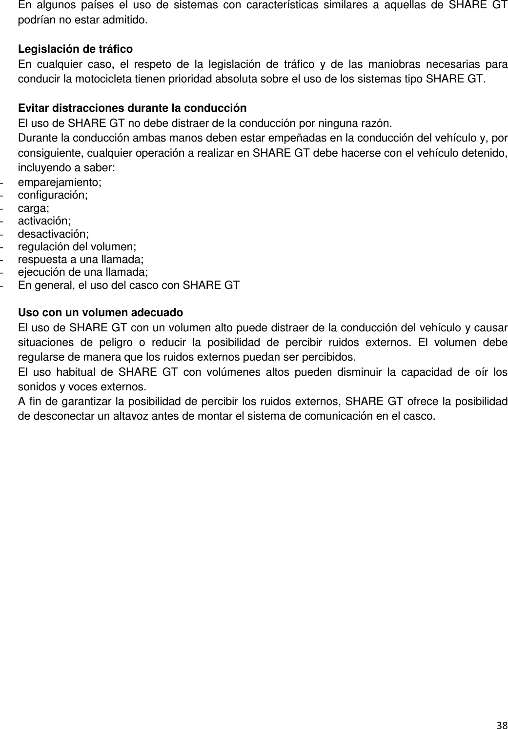  38  En  algunos  pa&iacute;ses  el  uso  de  sistemas  con  caracter&iacute;sticas  similares  a  aquellas  de  SHARE  GT podr&iacute;an no estar admitido.  Legislaci&oacute;n de tr&aacute;fico En  cualquier  caso,  el  respeto  de  la  legislaci&oacute;n  de  tr&aacute;fico  y  de  las  maniobras  necesarias  para conducir la motocicleta tienen prioridad absoluta sobre el uso de los sistemas tipo SHARE GT.  Evitar distracciones durante la conducci&oacute;n El uso de SHARE GT no debe distraer de la conducci&oacute;n por ninguna raz&oacute;n. Durante la conducci&oacute;n ambas manos deben estar empe&ntilde;adas en la conducci&oacute;n del veh&iacute;culo y, por consiguiente, cualquier operaci&oacute;n a realizar en SHARE GT debe hacerse con el veh&iacute;culo detenido, incluyendo a saber: -  emparejamiento; -  configuraci&oacute;n; -  carga; -  activaci&oacute;n; -  desactivaci&oacute;n; -  regulaci&oacute;n del volumen; -  respuesta a una llamada; -  ejecuci&oacute;n de una llamada; -  En general, el uso del casco con SHARE GT  Uso con un volumen adecuado El uso de SHARE GT con un volumen alto puede distraer de la conducci&oacute;n del veh&iacute;culo y causar situaciones  de  peligro  o  reducir  la  posibilidad  de  percibir  ruidos  externos.  El  volumen  debe regularse de manera que los ruidos externos puedan ser percibidos. El  uso  habitual  de  SHARE  GT  con  vol&uacute;menes  altos  pueden  disminuir  la  capacidad  de  o&iacute;r  los sonidos y voces externos. A fin de garantizar la posibilidad de percibir los ruidos externos, SHARE GT ofrece la posibilidad de desconectar un altavoz antes de montar el sistema de comunicaci&oacute;n en el casco. 