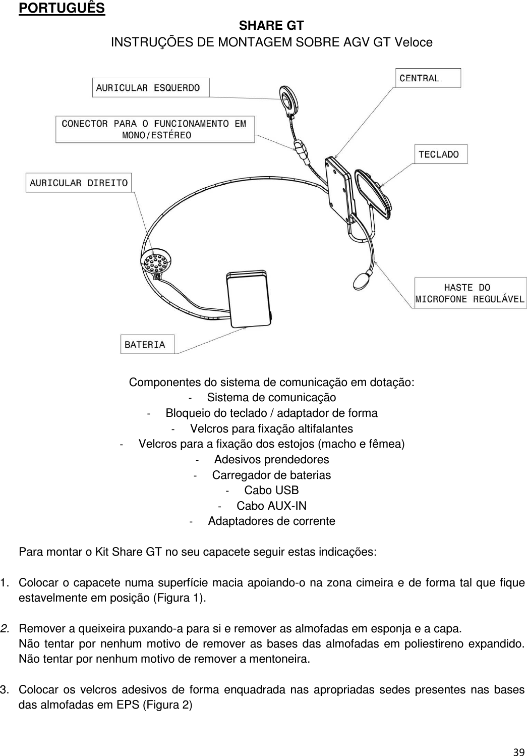  39  PORTUGU&Ecirc;S SHARE GT INSTRU&Ccedil;&Otilde;ES DE MONTAGEM SOBRE AGV GT Veloce    Componentes do sistema de comunica&ccedil;&atilde;o em dota&ccedil;&atilde;o: -  Sistema de comunica&ccedil;&atilde;o -  Bloqueio do teclado / adaptador de forma -  Velcros para fixa&ccedil;&atilde;o altifalantes -  Velcros para a fixa&ccedil;&atilde;o dos estojos (macho e f&ecirc;mea) -  Adesivos prendedores -  Carregador de baterias -  Cabo USB -  Cabo AUX-IN -  Adaptadores de corrente  Para montar o Kit Share GT no seu capacete seguir estas indica&ccedil;&otilde;es:  1.  Colocar o capacete numa superf&iacute;cie macia apoiando-o na zona cimeira e de forma tal que fique estavelmente em posi&ccedil;&atilde;o (Figura 1).  2.  Remover a queixeira puxando-a para si e remover as almofadas em esponja e a capa. N&atilde;o tentar por nenhum motivo de remover as bases das almofadas em poliestireno expandido. N&atilde;o tentar por nenhum motivo de remover a mentoneira.  3.  Colocar os velcros adesivos de  forma  enquadrada nas  apropriadas sedes presentes nas bases das almofadas em EPS (Figura 2)   