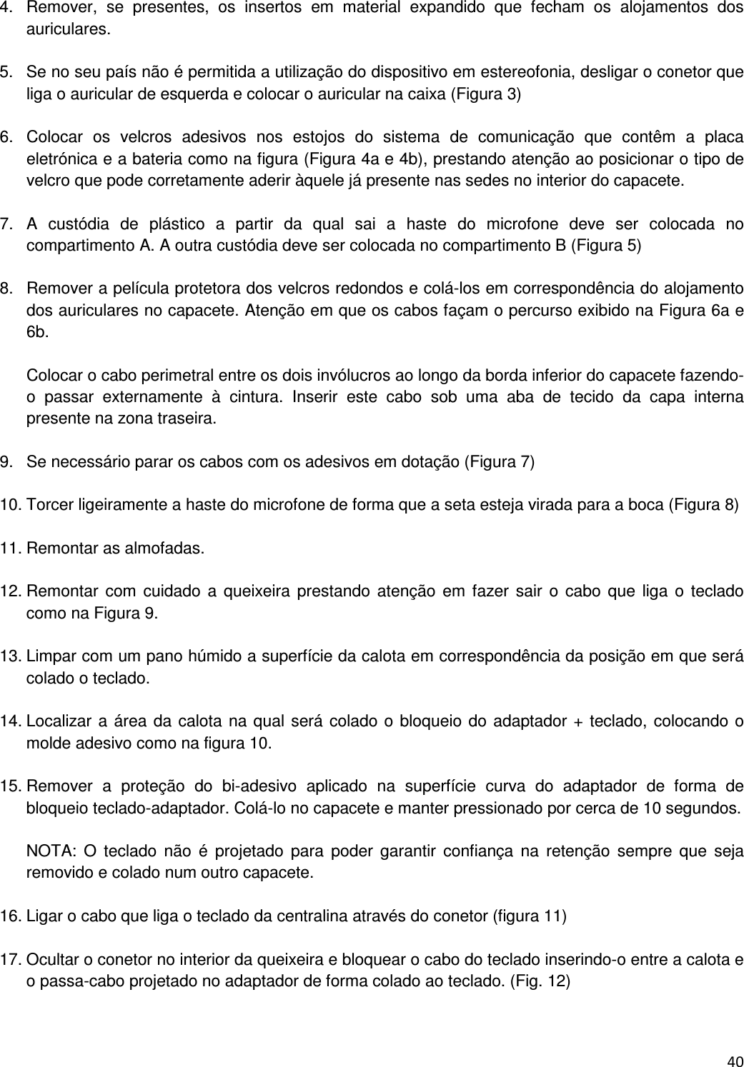  40  4.  Remover,  se  presentes,  os  insertos  em  material  expandido  que  fecham  os  alojamentos  dos auriculares.  5.  Se no seu pa&iacute;s n&atilde;o &eacute; permitida a utiliza&ccedil;&atilde;o do dispositivo em estereofonia, desligar o conetor que liga o auricular de esquerda e colocar o auricular na caixa (Figura 3)  6.  Colocar  os  velcros  adesivos  nos  estojos  do  sistema  de  comunica&ccedil;&atilde;o  que  cont&ecirc;m  a  placa eletr&oacute;nica e a bateria como na figura (Figura 4a e 4b), prestando aten&ccedil;&atilde;o ao posicionar o tipo de velcro que pode corretamente aderir &agrave;quele j&aacute; presente nas sedes no interior do capacete.  7.  A  cust&oacute;dia  de  pl&aacute;stico  a  partir  da  qual  sai  a  haste  do  microfone  deve  ser  colocada  no compartimento A. A outra cust&oacute;dia deve ser colocada no compartimento B (Figura 5)  8.  Remover a pel&iacute;cula protetora dos velcros redondos e col&aacute;-los em correspond&ecirc;ncia do alojamento dos auriculares no capacete. Aten&ccedil;&atilde;o em que os cabos fa&ccedil;am o percurso exibido na Figura 6a e 6b.  Colocar o cabo perimetral entre os dois inv&oacute;lucros ao longo da borda inferior do capacete fazendo-o  passar  externamente  &agrave;  cintura.  Inserir  este  cabo  sob  uma  aba  de  tecido  da  capa  interna presente na zona traseira.  9.  Se necess&aacute;rio parar os cabos com os adesivos em dota&ccedil;&atilde;o (Figura 7)  10. Torcer ligeiramente a haste do microfone de forma que a seta esteja virada para a boca (Figura 8)  11. Remontar as almofadas.  12. Remontar com  cuidado  a  queixeira prestando  aten&ccedil;&atilde;o  em fazer  sair  o  cabo  que  liga  o  teclado como na Figura 9.   13. Limpar com um pano h&uacute;mido a superf&iacute;cie da calota em correspond&ecirc;ncia da posi&ccedil;&atilde;o em que ser&aacute; colado o teclado.  14. Localizar a &aacute;rea da calota na qual ser&aacute; colado o bloqueio do adaptador + teclado, colocando o molde adesivo como na figura 10.  15. Remover  a  prote&ccedil;&atilde;o  do  bi-adesivo  aplicado  na  superf&iacute;cie  curva  do  adaptador  de  forma  de bloqueio teclado-adaptador. Col&aacute;-lo no capacete e manter pressionado por cerca de 10 segundos.  NOTA:  O  teclado  n&atilde;o  &eacute;  projetado  para  poder  garantir  confian&ccedil;a  na  reten&ccedil;&atilde;o  sempre  que  seja removido e colado num outro capacete.  16. Ligar o cabo que liga o teclado da centralina atrav&eacute;s do conetor (figura 11)   17. Ocultar o conetor no interior da queixeira e bloquear o cabo do teclado inserindo-o entre a calota e o passa-cabo projetado no adaptador de forma colado ao teclado. (Fig. 12)  