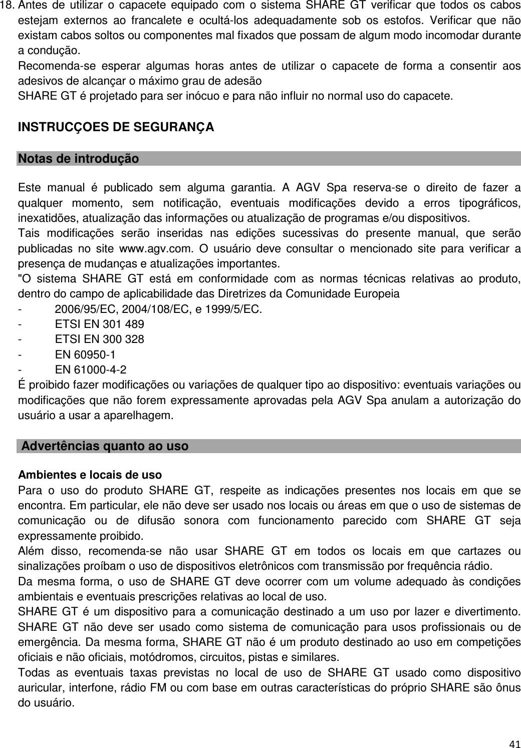  41  18. Antes de  utilizar  o  capacete  equipado com  o  sistema  SHARE GT  verificar  que  todos  os  cabos estejam  externos  ao  francalete  e  ocult&aacute;-los  adequadamente  sob  os  estofos.  Verificar  que  n&atilde;o existam cabos soltos ou componentes mal fixados que possam de algum modo incomodar durante a condu&ccedil;&atilde;o. Recomenda-se  esperar  algumas  horas  antes  de  utilizar  o  capacete  de  forma  a  consentir  aos adesivos de alcan&ccedil;ar o m&aacute;ximo grau de ades&atilde;o SHARE GT &eacute; projetado para ser in&oacute;cuo e para n&atilde;o influir no normal uso do capacete.  INSTRUCҪOES DE SEGURANҪA  Notas de introdu&ccedil;&atilde;o  Este  manual  &eacute;  publicado  sem  alguma  garantia.  A  AGV  Spa  reserva-se  o  direito  de  fazer  a qualquer  momento,  sem  notifica&ccedil;&atilde;o,  eventuais  modifica&ccedil;&otilde;es  devido  a  erros  tipogr&aacute;ficos, inexatid&otilde;es, atualiza&ccedil;&atilde;o das informa&ccedil;&otilde;es ou atualiza&ccedil;&atilde;o de programas e/ou dispositivos. Tais  modifica&ccedil;&otilde;es  ser&atilde;o  inseridas  nas  edi&ccedil;&otilde;es  sucessivas  do  presente  manual,  que  ser&atilde;o publicadas  no  site  www.agv.com.  O  usu&aacute;rio  deve  consultar  o  mencionado  site  para  verificar  a presen&ccedil;a de mudan&ccedil;as e atualiza&ccedil;&otilde;es importantes. "O  sistema  SHARE  GT  est&aacute;  em  conformidade  com  as  normas  t&eacute;cnicas  relativas  ao  produto, dentro do campo de aplicabilidade das Diretrizes da Comunidade Europeia -  2006/95/EC, 2004/108/EC, e 1999/5/EC.  -  ETSI EN 301 489 -  ETSI EN 300 328 -  EN 60950-1 -  EN 61000-4-2 &Eacute; proibido fazer modifica&ccedil;&otilde;es ou varia&ccedil;&otilde;es de qualquer tipo ao dispositivo: eventuais varia&ccedil;&otilde;es ou modifica&ccedil;&otilde;es que n&atilde;o forem expressamente aprovadas pela AGV Spa anulam a autoriza&ccedil;&atilde;o do usu&aacute;rio a usar a aparelhagem.   Advert&ecirc;ncias quanto ao uso  Ambientes e locais de uso Para  o  uso  do  produto  SHARE  GT,  respeite  as  indica&ccedil;&otilde;es  presentes  nos  locais  em  que  se encontra. Em particular, ele n&atilde;o deve ser usado nos locais ou &aacute;reas em que o uso de sistemas de comunica&ccedil;&atilde;o  ou  de  difus&atilde;o  sonora  com  funcionamento  parecido  com  SHARE  GT  seja expressamente proibido. Al&eacute;m  disso,  recomenda-se  n&atilde;o  usar  SHARE  GT  em  todos  os  locais  em  que  cartazes  ou sinaliza&ccedil;&otilde;es pro&iacute;bam o uso de dispositivos eletr&ocirc;nicos com transmiss&atilde;o por frequ&ecirc;ncia r&aacute;dio.  Da mesma forma,  o  uso  de  SHARE GT  deve  ocorrer  com  um  volume  adequado  &agrave;s  condi&ccedil;&otilde;es ambientais e eventuais prescri&ccedil;&otilde;es relativas ao local de uso. SHARE GT &eacute; um dispositivo para a comunica&ccedil;&atilde;o destinado a um uso por lazer e divertimento. SHARE  GT  n&atilde;o  deve  ser  usado  como  sistema  de  comunica&ccedil;&atilde;o  para  usos  profissionais  ou  de emerg&ecirc;ncia. Da mesma forma, SHARE GT n&atilde;o &eacute; um produto destinado ao uso em competi&ccedil;&otilde;es oficiais e n&atilde;o oficiais, mot&oacute;dromos, circuitos, pistas e similares. Todas  as  eventuais  taxas  previstas  no  local  de  uso  de  SHARE  GT  usado  como  dispositivo auricular, interfone, r&aacute;dio FM ou com base em outras caracter&iacute;sticas do pr&oacute;prio SHARE s&atilde;o &ocirc;nus do usu&aacute;rio.   