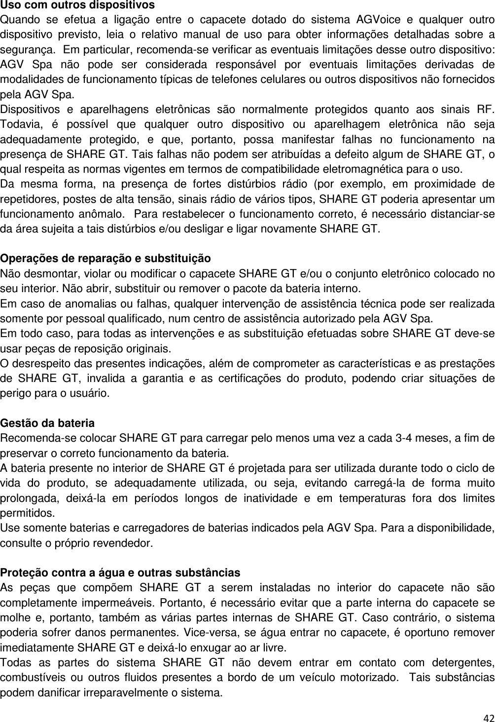  42   Uso com outros dispositivos Quando  se  efetua  a  liga&ccedil;&atilde;o  entre  o  capacete  dotado  do  sistema  AGVoice  e  qualquer  outro dispositivo  previsto,  leia  o  relativo  manual  de  uso  para  obter  informa&ccedil;&otilde;es  detalhadas  sobre  a seguran&ccedil;a.  Em particular, recomenda-se verificar as eventuais limita&ccedil;&otilde;es desse outro dispositivo: AGV  Spa  n&atilde;o  pode  ser  considerada  respons&aacute;vel  por  eventuais  limita&ccedil;&otilde;es  derivadas  de modalidades de funcionamento t&iacute;picas de telefones celulares ou outros dispositivos n&atilde;o fornecidos pela AGV Spa. Dispositivos  e  aparelhagens  eletr&ocirc;nicas  s&atilde;o  normalmente  protegidos  quanto  aos  sinais  RF. Todavia,  &eacute;  poss&iacute;vel  que  qualquer  outro  dispositivo  ou  aparelhagem  eletr&ocirc;nica  n&atilde;o  seja adequadamente  protegido,  e  que,  portanto,  possa  manifestar  falhas  no  funcionamento  na presen&ccedil;a de SHARE GT. Tais falhas n&atilde;o podem ser atribu&iacute;das a defeito algum de SHARE GT, o qual respeita as normas vigentes em termos de compatibilidade eletromagn&eacute;tica para o uso.  Da  mesma  forma,  na  presen&ccedil;a  de  fortes  dist&uacute;rbios  r&aacute;dio  (por  exemplo,  em  proximidade  de repetidores, postes de alta tens&atilde;o, sinais r&aacute;dio de v&aacute;rios tipos, SHARE GT poderia apresentar um funcionamento an&ocirc;malo.  Para restabelecer o funcionamento correto, &eacute; necess&aacute;rio distanciar-se da &aacute;rea sujeita a tais dist&uacute;rbios e/ou desligar e ligar novamente SHARE GT.  Opera&ccedil;&otilde;es de repara&ccedil;&atilde;o e substitui&ccedil;&atilde;o N&atilde;o desmontar, violar ou modificar o capacete SHARE GT e/ou o conjunto eletr&ocirc;nico colocado no seu interior. N&atilde;o abrir, substituir ou remover o pacote da bateria interno.  Em caso de anomalias ou falhas, qualquer interven&ccedil;&atilde;o de assist&ecirc;ncia t&eacute;cnica pode ser realizada somente por pessoal qualificado, num centro de assist&ecirc;ncia autorizado pela AGV Spa. Em todo caso, para todas as interven&ccedil;&otilde;es e as substitui&ccedil;&atilde;o efetuadas sobre SHARE GT deve-se usar pe&ccedil;as de reposi&ccedil;&atilde;o originais.  O desrespeito das presentes indica&ccedil;&otilde;es, al&eacute;m de comprometer as caracter&iacute;sticas e as presta&ccedil;&otilde;es de  SHARE  GT,  invalida  a  garantia  e  as  certifica&ccedil;&otilde;es  do  produto,  podendo  criar  situa&ccedil;&otilde;es  de perigo para o usu&aacute;rio.   Gest&atilde;o da bateria Recomenda-se colocar SHARE GT para carregar pelo menos uma vez a cada 3-4 meses, a fim de preservar o correto funcionamento da bateria.  A bateria presente no interior de SHARE GT &eacute; projetada para ser utilizada durante todo o ciclo de vida  do  produto,  se  adequadamente  utilizada,  ou  seja,  evitando  carreg&aacute;-la  de  forma  muito prolongada,  deix&aacute;-la  em  per&iacute;odos  longos  de  inatividade  e  em  temperaturas  fora  dos  limites permitidos.  Use somente baterias e carregadores de baterias indicados pela AGV Spa. Para a disponibilidade, consulte o pr&oacute;prio revendedor.   Prote&ccedil;&atilde;o contra a &aacute;gua e outras subst&acirc;ncias As  pe&ccedil;as  que  comp&otilde;em  SHARE  GT  a  serem  instaladas  no  interior  do  capacete  n&atilde;o  s&atilde;o completamente imperme&aacute;veis. Portanto, &eacute; necess&aacute;rio evitar que a parte interna do capacete se molhe e, portanto,  tamb&eacute;m  as v&aacute;rias  partes  internas de  SHARE GT.  Caso contr&aacute;rio,  o  sistema poderia sofrer danos permanentes. Vice-versa, se &aacute;gua entrar no capacete, &eacute; oportuno remover imediatamente SHARE GT e deix&aacute;-lo enxugar ao ar livre. Todas  as  partes  do  sistema  SHARE  GT  n&atilde;o  devem  entrar  em  contato  com  detergentes, combust&iacute;veis  ou  outros  fluidos  presentes  a  bordo  de  um  ve&iacute;culo motorizado.    Tais  subst&acirc;ncias podem danificar irreparavelmente o sistema. 