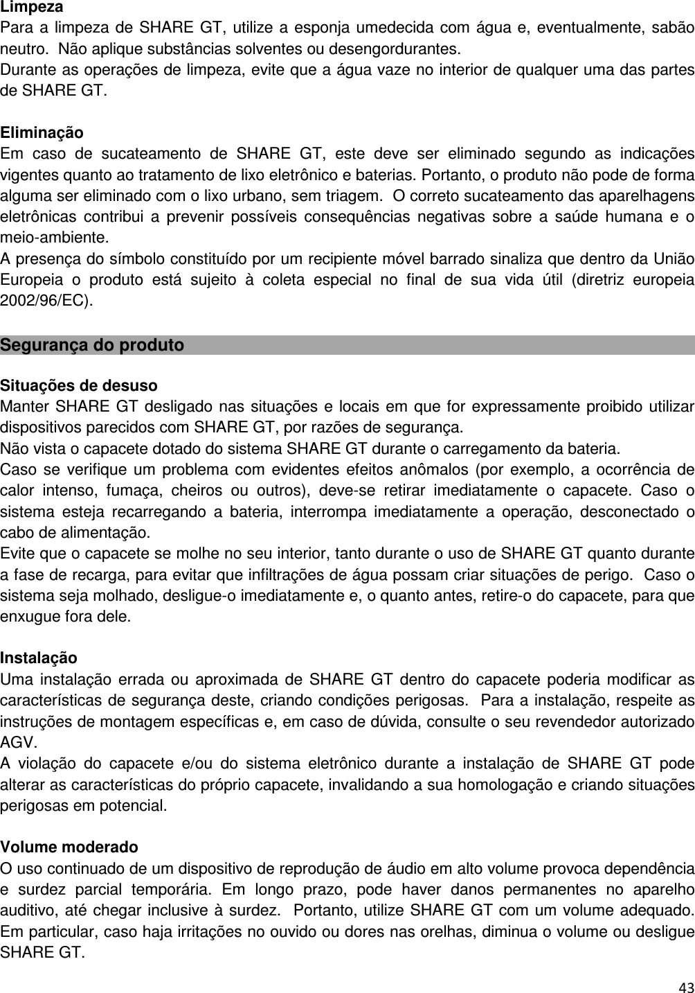  43    Limpeza Para a limpeza de SHARE GT, utilize a esponja umedecida com &aacute;gua e, eventualmente, sab&atilde;o neutro.  N&atilde;o aplique subst&acirc;ncias solventes ou desengordurantes. Durante as opera&ccedil;&otilde;es de limpeza, evite que a &aacute;gua vaze no interior de qualquer uma das partes de SHARE GT.  Elimina&ccedil;&atilde;o Em  caso  de  sucateamento  de  SHARE  GT,  este  deve  ser  eliminado  segundo  as  indica&ccedil;&otilde;es vigentes quanto ao tratamento de lixo eletr&ocirc;nico e baterias. Portanto, o produto n&atilde;o pode de forma alguma ser eliminado com o lixo urbano, sem triagem.  O correto sucateamento das aparelhagens eletr&ocirc;nicas  contribui  a  prevenir  poss&iacute;veis  consequ&ecirc;ncias  negativas  sobre  a  sa&uacute;de  humana  e  o meio-ambiente. A presen&ccedil;a do s&iacute;mbolo constitu&iacute;do por um recipiente m&oacute;vel barrado sinaliza que dentro da Uni&atilde;o Europeia  o  produto  est&aacute;  sujeito  &agrave;  coleta  especial  no  final  de  sua  vida  &uacute;til  (diretriz  europeia 2002/96/EC).  Seguran&ccedil;a do produto  Situa&ccedil;&otilde;es de desuso Manter SHARE GT desligado nas situa&ccedil;&otilde;es e locais em que for expressamente proibido utilizar dispositivos parecidos com SHARE GT, por raz&otilde;es de seguran&ccedil;a. N&atilde;o vista o capacete dotado do sistema SHARE GT durante o carregamento da bateria. Caso se  verifique um problema com evidentes  efeitos an&ocirc;malos (por  exemplo, a ocorr&ecirc;ncia de calor  intenso,  fuma&ccedil;a,  cheiros  ou  outros),  deve-se  retirar  imediatamente  o  capacete.  Caso  o sistema  esteja  recarregando  a  bateria,  interrompa  imediatamente  a  opera&ccedil;&atilde;o,  desconectado  o cabo de alimenta&ccedil;&atilde;o.  Evite que o capacete se molhe no seu interior, tanto durante o uso de SHARE GT quanto durante a fase de recarga, para evitar que infiltra&ccedil;&otilde;es de &aacute;gua possam criar situa&ccedil;&otilde;es de perigo.  Caso o sistema seja molhado, desligue-o imediatamente e, o quanto antes, retire-o do capacete, para que enxugue fora dele.   Instala&ccedil;&atilde;o  Uma  instala&ccedil;&atilde;o errada ou  aproximada  de  SHARE GT  dentro  do  capacete poderia modificar as caracter&iacute;sticas de seguran&ccedil;a deste, criando condi&ccedil;&otilde;es perigosas.  Para a instala&ccedil;&atilde;o, respeite as instru&ccedil;&otilde;es de montagem espec&iacute;ficas e, em caso de d&uacute;vida, consulte o seu revendedor autorizado AGV. A  viola&ccedil;&atilde;o  do  capacete  e/ou  do  sistema  eletr&ocirc;nico  durante  a  instala&ccedil;&atilde;o  de  SHARE  GT  pode alterar as caracter&iacute;sticas do pr&oacute;prio capacete, invalidando a sua homologa&ccedil;&atilde;o e criando situa&ccedil;&otilde;es perigosas em potencial.   Volume moderado O uso continuado de um dispositivo de reprodu&ccedil;&atilde;o de &aacute;udio em alto volume provoca depend&ecirc;ncia e  surdez  parcial  tempor&aacute;ria.  Em  longo  prazo,  pode  haver  danos  permanentes  no  aparelho auditivo, at&eacute; chegar inclusive &agrave; surdez.  Portanto, utilize SHARE GT com um volume adequado. Em particular, caso haja irrita&ccedil;&otilde;es no ouvido ou dores nas orelhas, diminua o volume ou desligue SHARE GT. 