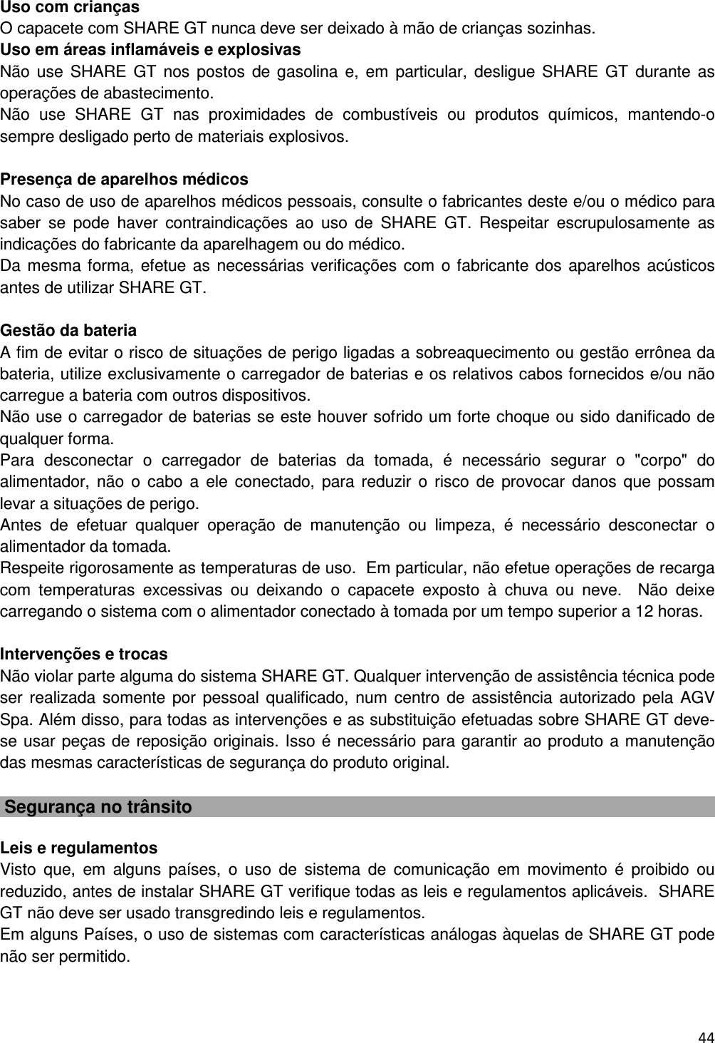  44   Uso com crian&ccedil;as O capacete com SHARE GT nunca deve ser deixado &agrave; m&atilde;o de crian&ccedil;as sozinhas. Uso em &aacute;reas inflam&aacute;veis e explosivas N&atilde;o  use  SHARE  GT  nos postos  de gasolina  e,  em  particular, desligue  SHARE  GT  durante  as opera&ccedil;&otilde;es de abastecimento. N&atilde;o  use  SHARE  GT  nas  proximidades  de  combust&iacute;veis  ou  produtos  qu&iacute;micos,  mantendo-o sempre desligado perto de materiais explosivos.  Presen&ccedil;a de aparelhos m&eacute;dicos No caso de uso de aparelhos m&eacute;dicos pessoais, consulte o fabricantes deste e/ou o m&eacute;dico para saber  se  pode  haver  contraindica&ccedil;&otilde;es  ao  uso  de  SHARE  GT.  Respeitar  escrupulosamente  as indica&ccedil;&otilde;es do fabricante da aparelhagem ou do m&eacute;dico.  Da mesma forma, efetue as  necess&aacute;rias verifica&ccedil;&otilde;es com  o fabricante dos aparelhos ac&uacute;sticos antes de utilizar SHARE GT.  Gest&atilde;o da bateria A fim de evitar o risco de situa&ccedil;&otilde;es de perigo ligadas a sobreaquecimento ou gest&atilde;o err&ocirc;nea da bateria, utilize exclusivamente o carregador de baterias e os relativos cabos fornecidos e/ou n&atilde;o carregue a bateria com outros dispositivos.  N&atilde;o use o carregador de baterias se este houver sofrido um forte choque ou sido danificado de qualquer forma. Para  desconectar  o  carregador  de  baterias  da  tomada,  &eacute;  necess&aacute;rio  segurar  o  "corpo"  do alimentador,  n&atilde;o  o  cabo a  ele  conectado,  para  reduzir  o  risco  de  provocar  danos  que  possam levar a situa&ccedil;&otilde;es de perigo.  Antes  de  efetuar  qualquer  opera&ccedil;&atilde;o  de  manuten&ccedil;&atilde;o  ou  limpeza,  &eacute;  necess&aacute;rio  desconectar  o alimentador da tomada. Respeite rigorosamente as temperaturas de uso.  Em particular, n&atilde;o efetue opera&ccedil;&otilde;es de recarga com  temperaturas  excessivas  ou  deixando  o  capacete  exposto  &agrave;  chuva  ou  neve.    N&atilde;o  deixe carregando o sistema com o alimentador conectado &agrave; tomada por um tempo superior a 12 horas.   Interven&ccedil;&otilde;es e trocas N&atilde;o violar parte alguma do sistema SHARE GT. Qualquer interven&ccedil;&atilde;o de assist&ecirc;ncia t&eacute;cnica pode ser  realizada somente  por  pessoal  qualificado, num  centro de assist&ecirc;ncia autorizado pela AGV Spa. Al&eacute;m disso, para todas as interven&ccedil;&otilde;es e as substitui&ccedil;&atilde;o efetuadas sobre SHARE GT deve-se usar pe&ccedil;as de reposi&ccedil;&atilde;o originais. Isso &eacute; necess&aacute;rio para garantir ao produto a manuten&ccedil;&atilde;o das mesmas caracter&iacute;sticas de seguran&ccedil;a do produto original.    Seguran&ccedil;a no tr&acirc;nsito  Leis e regulamentos Visto  que,  em  alguns  pa&iacute;ses,  o  uso  de  sistema  de  comunica&ccedil;&atilde;o  em  movimento  &eacute;  proibido  ou reduzido, antes de instalar SHARE GT verifique todas as leis e regulamentos aplic&aacute;veis.  SHARE GT n&atilde;o deve ser usado transgredindo leis e regulamentos.  Em alguns Pa&iacute;ses, o uso de sistemas com caracter&iacute;sticas an&aacute;logas &agrave;quelas de SHARE GT pode n&atilde;o ser permitido.    