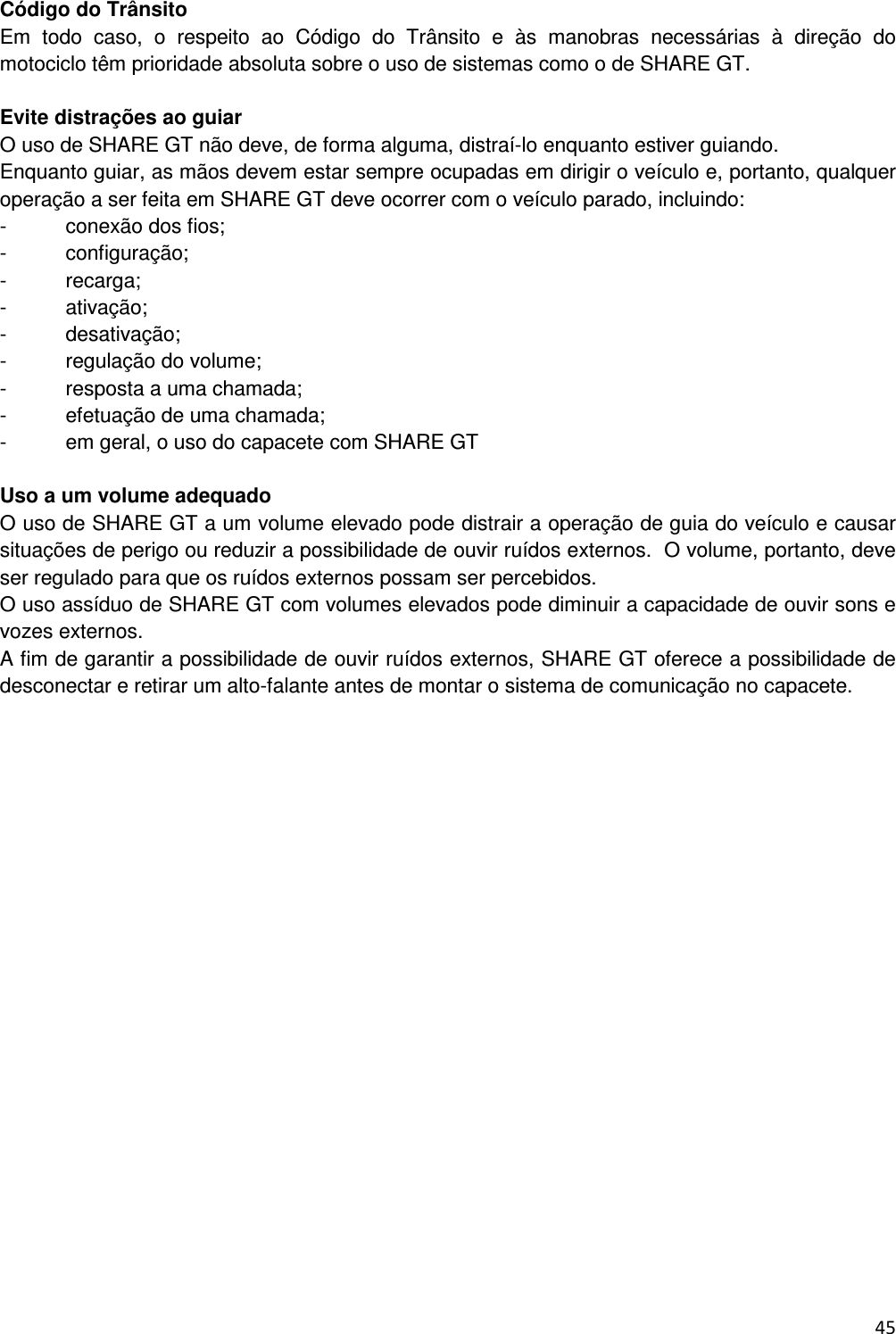  45  C&oacute;digo do Tr&acirc;nsito Em  todo  caso,  o  respeito  ao  C&oacute;digo  do  Tr&acirc;nsito  e  &agrave;s  manobras  necess&aacute;rias  &agrave;  dire&ccedil;&atilde;o  do motociclo t&ecirc;m prioridade absoluta sobre o uso de sistemas como o de SHARE GT.  Evite distra&ccedil;&otilde;es ao guiar O uso de SHARE GT n&atilde;o deve, de forma alguma, distra&iacute;-lo enquanto estiver guiando.  Enquanto guiar, as m&atilde;os devem estar sempre ocupadas em dirigir o ve&iacute;culo e, portanto, qualquer opera&ccedil;&atilde;o a ser feita em SHARE GT deve ocorrer com o ve&iacute;culo parado, incluindo: -  conex&atilde;o dos fios; -  configura&ccedil;&atilde;o; -  recarga; -  ativa&ccedil;&atilde;o; -  desativa&ccedil;&atilde;o; -  regula&ccedil;&atilde;o do volume; -  resposta a uma chamada; -  efetua&ccedil;&atilde;o de uma chamada; -  em geral, o uso do capacete com SHARE GT  Uso a um volume adequado O uso de SHARE GT a um volume elevado pode distrair a opera&ccedil;&atilde;o de guia do ve&iacute;culo e causar situa&ccedil;&otilde;es de perigo ou reduzir a possibilidade de ouvir ru&iacute;dos externos.  O volume, portanto, deve ser regulado para que os ru&iacute;dos externos possam ser percebidos.  O uso ass&iacute;duo de SHARE GT com volumes elevados pode diminuir a capacidade de ouvir sons e vozes externos. A fim de garantir a possibilidade de ouvir ru&iacute;dos externos, SHARE GT oferece a possibilidade de desconectar e retirar um alto-falante antes de montar o sistema de comunica&ccedil;&atilde;o no capacete.             