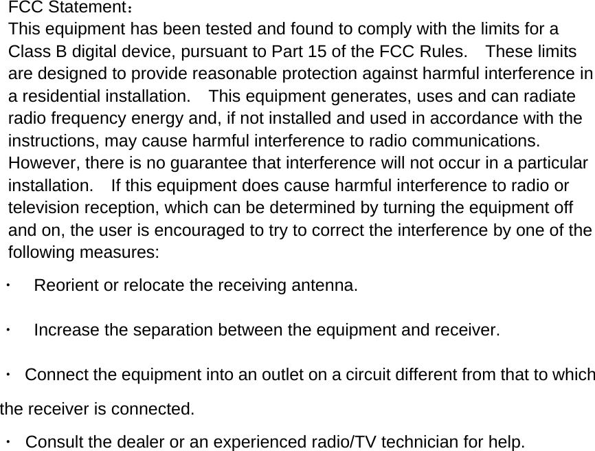 FCC Statement：This equipment has been tested and found to comply with the limits for aClass B digital device, pursuant to Part 15 of the FCC Rules. These limitsare designed to provide reasonable protection against harmful interference ina residential installation. This equipment generates, uses and can radiateradio frequency energy and, if not installed and used in accordance with theinstructions, may cause harmful interference to radio communications.However, there is no guarantee that interference will not occur in a particularinstallation. If this equipment does cause harmful interference to radio ortelevision reception, which can be determined by turning the equipment offand on, the user is encouraged to try to correct the interference by one of thefollowing measures:&middot;Reorient or relocate the receiving antenna.&middot;Increase the separation between the equipment and receiver.&middot;Connect the equipment into an outlet on a circuit different from that to whichthe receiver is connected.&middot;Consult the dealer or an experienced radio/TV technician for help.