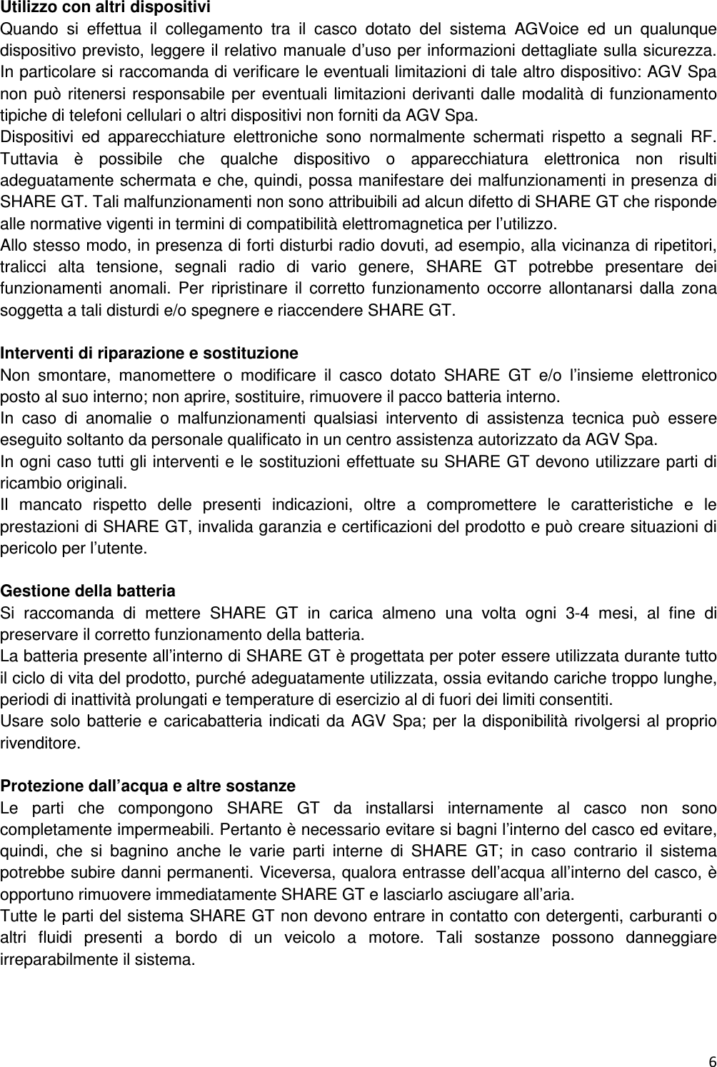 6  Utilizzo con altri dispositivi Quando  si  effettua  il  collegamento  tra  il  casco  dotato  del  sistema  AGVoice  ed  un  qualunque dispositivo previsto, leggere il relativo manuale d&rsquo;uso per informazioni dettagliate sulla sicurezza. In particolare si raccomanda di verificare le eventuali limitazioni di tale altro dispositivo: AGV Spa non pu&ograve; ritenersi responsabile per eventuali limitazioni derivanti dalle modalit&agrave; di funzionamento tipiche di telefoni cellulari o altri dispositivi non forniti da AGV Spa. Dispositivi  ed  apparecchiature  elettroniche  sono  normalmente  schermati  rispetto  a  segnali  RF. Tuttavia  &egrave;  possibile  che  qualche  dispositivo  o  apparecchiatura  elettronica  non  risulti adeguatamente schermata e che, quindi, possa manifestare dei malfunzionamenti in presenza di SHARE GT. Tali malfunzionamenti non sono attribuibili ad alcun difetto di SHARE GT che risponde alle normative vigenti in termini di compatibilit&agrave; elettromagnetica per l&rsquo;utilizzo. Allo stesso modo, in presenza di forti disturbi radio dovuti, ad esempio, alla vicinanza di ripetitori, tralicci  alta  tensione,  segnali  radio  di  vario  genere,  SHARE  GT  potrebbe  presentare  dei funzionamenti  anomali.  Per  ripristinare  il  corretto  funzionamento  occorre  allontanarsi  dalla  zona soggetta a tali disturdi e/o spegnere e riaccendere SHARE GT.  Interventi di riparazione e sostituzione Non  smontare,  manomettere  o  modificare  il  casco  dotato  SHARE  GT  e/o  l&rsquo;insieme  elettronico posto al suo interno; non aprire, sostituire, rimuovere il pacco batteria interno. In  caso  di  anomalie  o  malfunzionamenti  qualsiasi  intervento  di  assistenza  tecnica  pu&ograve;  essere eseguito soltanto da personale qualificato in un centro assistenza autorizzato da AGV Spa. In ogni caso tutti gli interventi e le sostituzioni effettuate su SHARE GT devono utilizzare parti di ricambio originali. Il  mancato  rispetto  delle  presenti  indicazioni,  oltre  a  compromettere  le  caratteristiche  e  le prestazioni di SHARE GT, invalida garanzia e certificazioni del prodotto e pu&ograve; creare situazioni di pericolo per l&rsquo;utente.  Gestione della batteria Si  raccomanda  di  mettere  SHARE  GT  in  carica  almeno  una  volta  ogni  3-4  mesi,  al  fine  di preservare il corretto funzionamento della batteria. La batteria presente all&rsquo;interno di SHARE GT &egrave; progettata per poter essere utilizzata durante tutto il ciclo di vita del prodotto, purch&eacute; adeguatamente utilizzata, ossia evitando cariche troppo lunghe, periodi di inattivit&agrave; prolungati e temperature di esercizio al di fuori dei limiti consentiti. Usare solo batterie e caricabatteria indicati da AGV Spa; per  la disponibilit&agrave; rivolgersi al proprio rivenditore.  Protezione dall&rsquo;acqua e altre sostanze Le  parti  che  compongono  SHARE  GT  da  installarsi  internamente  al  casco  non  sono completamente impermeabili. Pertanto &egrave; necessario evitare si bagni l&rsquo;interno del casco ed evitare, quindi,  che  si  bagnino  anche  le  varie  parti  interne  di  SHARE  GT;  in  caso  contrario  il  sistema potrebbe subire danni permanenti. Viceversa, qualora entrasse dell&rsquo;acqua all&rsquo;interno del casco, &egrave; opportuno rimuovere immediatamente SHARE GT e lasciarlo asciugare all&rsquo;aria. Tutte le parti del sistema SHARE GT non devono entrare in contatto con detergenti, carburanti o altri  fluidi  presenti  a  bordo  di  un  veicolo  a  motore.  Tali  sostanze  possono  danneggiare irreparabilmente il sistema.    