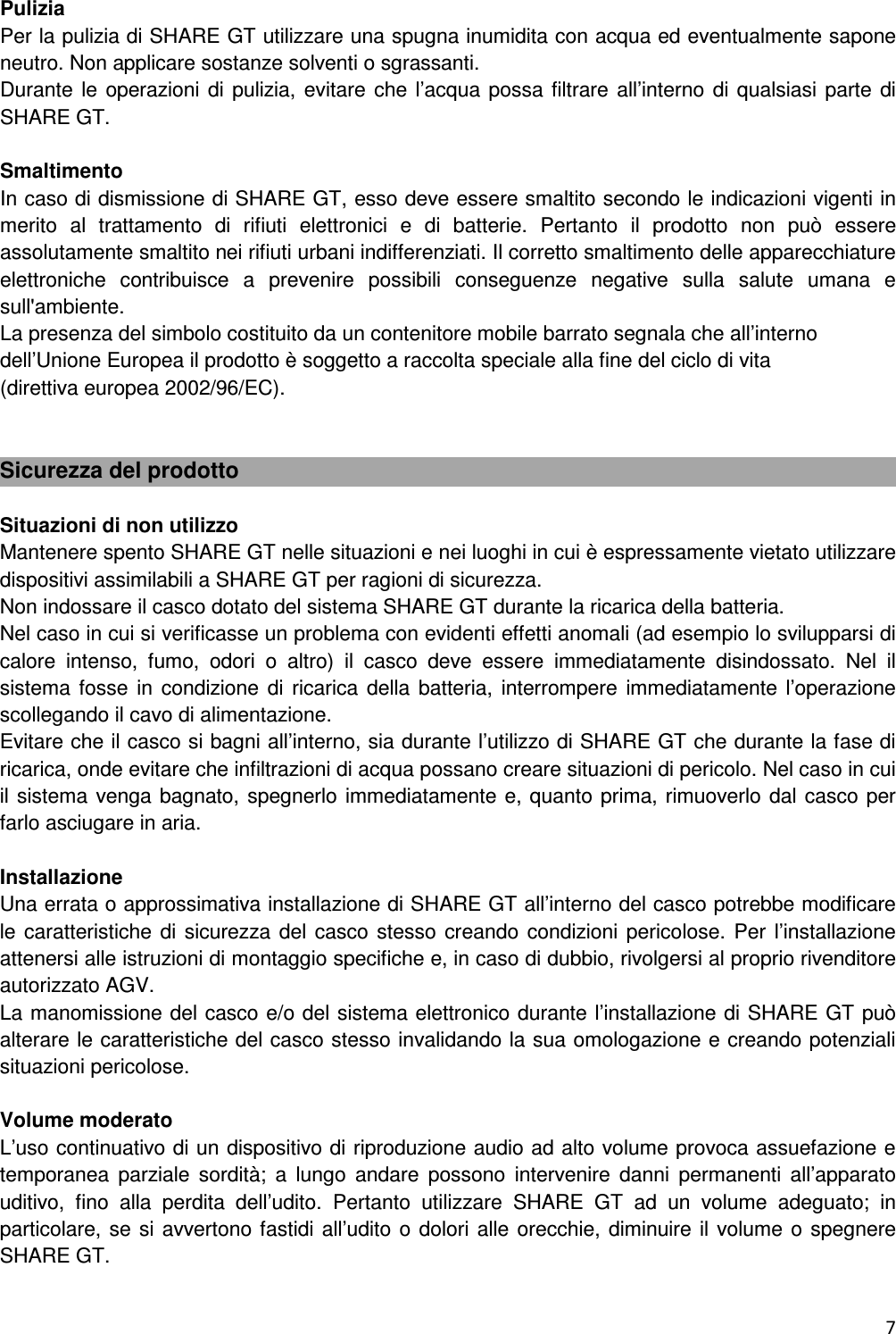  7  Pulizia Per la pulizia di SHARE GT utilizzare una spugna inumidita con acqua ed eventualmente sapone neutro. Non applicare sostanze solventi o sgrassanti. Durante le  operazioni di pulizia, evitare  che l&rsquo;acqua possa filtrare all&rsquo;interno di qualsiasi parte di SHARE GT.  Smaltimento In caso di dismissione di SHARE GT, esso deve essere smaltito secondo le indicazioni vigenti in merito  al  trattamento  di  rifiuti  elettronici  e  di  batterie.  Pertanto  il  prodotto  non  pu&ograve;  essere assolutamente smaltito nei rifiuti urbani indifferenziati. Il corretto smaltimento delle apparecchiature elettroniche  contribuisce  a  prevenire  possibili  conseguenze  negative  sulla  salute  umana  e sull'ambiente. La presenza del simbolo costituito da un contenitore mobile barrato segnala che all&rsquo;interno dell&rsquo;Unione Europea il prodotto &egrave; soggetto a raccolta speciale alla fine del ciclo di vita          (direttiva europea 2002/96/EC).   Sicurezza del prodotto  Situazioni di non utilizzo Mantenere spento SHARE GT nelle situazioni e nei luoghi in cui &egrave; espressamente vietato utilizzare dispositivi assimilabili a SHARE GT per ragioni di sicurezza. Non indossare il casco dotato del sistema SHARE GT durante la ricarica della batteria. Nel caso in cui si verificasse un problema con evidenti effetti anomali (ad esempio lo svilupparsi di calore  intenso,  fumo,  odori  o  altro)  il  casco  deve  essere  immediatamente  disindossato.  Nel  il sistema fosse  in condizione di ricarica della batteria,  interrompere  immediatamente  l&rsquo;operazione scollegando il cavo di alimentazione. Evitare che il casco si bagni all&rsquo;interno, sia durante l&rsquo;utilizzo di SHARE GT che durante la fase di ricarica, onde evitare che infiltrazioni di acqua possano creare situazioni di pericolo. Nel caso in cui il sistema venga bagnato, spegnerlo immediatamente e, quanto prima, rimuoverlo dal casco per farlo asciugare in aria.  Installazione  Una errata o approssimativa installazione di SHARE GT all&rsquo;interno del casco potrebbe modificare le caratteristiche di sicurezza del casco  stesso  creando condizioni pericolose. Per  l&rsquo;installazione attenersi alle istruzioni di montaggio specifiche e, in caso di dubbio, rivolgersi al proprio rivenditore autorizzato AGV. La manomissione del casco e/o del sistema elettronico durante l&rsquo;installazione di SHARE GT pu&ograve; alterare le caratteristiche del casco stesso invalidando la sua omologazione e creando potenziali situazioni pericolose.  Volume moderato L&rsquo;uso continuativo di un dispositivo di riproduzione audio ad alto volume provoca assuefazione e temporanea  parziale  sordit&agrave;;  a  lungo  andare  possono  intervenire  danni  permanenti  all&rsquo;apparato uditivo,  fino  alla  perdita  dell&rsquo;udito.  Pertanto  utilizzare  SHARE  GT  ad  un  volume  adeguato;  in particolare, se si avvertono fastidi all&rsquo;udito o dolori alle orecchie, diminuire il volume o  spegnere SHARE GT.  