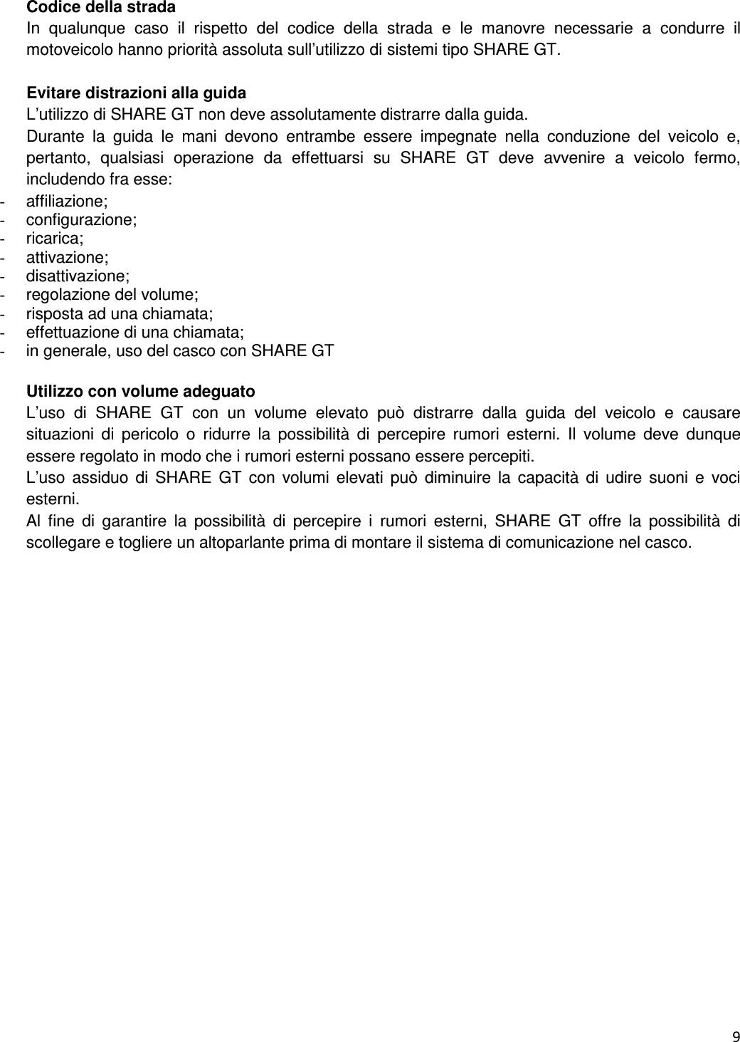  9   Codice della strada In  qualunque  caso  il  rispetto  del  codice  della  strada  e  le  manovre  necessarie  a  condurre  il motoveicolo hanno priorit&agrave; assoluta sull&rsquo;utilizzo di sistemi tipo SHARE GT.  Evitare distrazioni alla guida L&rsquo;utilizzo di SHARE GT non deve assolutamente distrarre dalla guida. Durante  la  guida  le  mani  devono  entrambe  essere  impegnate  nella  conduzione  del  veicolo  e, pertanto,  qualsiasi  operazione  da  effettuarsi  su  SHARE  GT  deve  avvenire  a  veicolo  fermo, includendo fra esse: -  affiliazione; -  configurazione; -  ricarica; -  attivazione; -  disattivazione; -  regolazione del volume; -  risposta ad una chiamata; -  effettuazione di una chiamata; -  in generale, uso del casco con SHARE GT  Utilizzo con volume adeguato L&rsquo;uso  di  SHARE  GT  con  un  volume  elevato  pu&ograve;  distrarre  dalla  guida  del  veicolo  e  causare situazioni  di  pericolo  o  ridurre  la  possibilit&agrave;  di  percepire  rumori  esterni.  Il  volume  deve  dunque essere regolato in modo che i rumori esterni possano essere percepiti. L&rsquo;uso  assiduo  di  SHARE  GT  con  volumi  elevati pu&ograve;  diminuire  la  capacit&agrave;  di  udire  suoni  e  voci esterni. Al  fine  di  garantire  la  possibilit&agrave;  di  percepire  i  rumori  esterni,  SHARE  GT  offre  la  possibilit&agrave;  di scollegare e togliere un altoparlante prima di montare il sistema di comunicazione nel casco.  