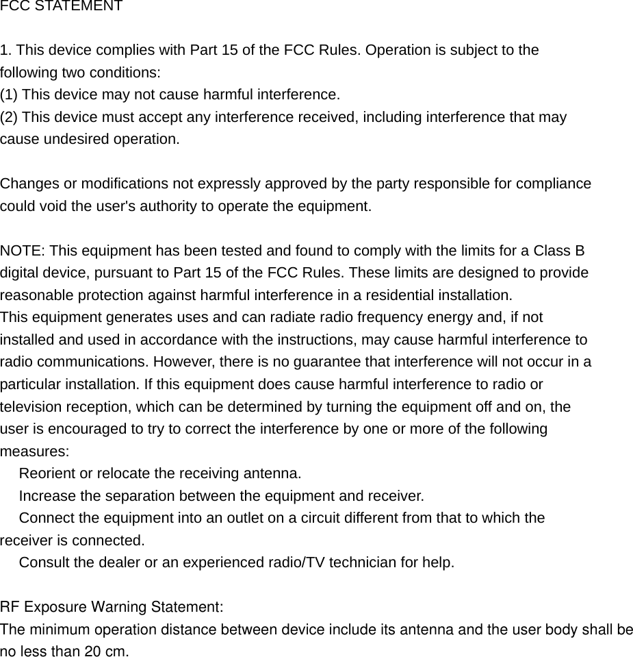 FCC STATEMENT 1. This device complies with Part 15 of the FCC Rules. Operation is subject to thefollowing two conditions: (1) This device may not cause harmful interference. (2) This device must accept any interference received, including interference that may cause undesired operation. Changes or modifications not expressly approved by the party responsible for compliance could void the user's authority to operate the equipment. NOTE: This equipment has been tested and found to comply with the limits for a Class B digital device, pursuant to Part 15 of the FCC Rules. These limits are designed to provide reasonable protection against harmful interference in a residential installation. This equipment generates uses and can radiate radio frequency energy and, if not installed and used in accordance with the instructions, may cause harmful interference to radio communications. However, there is no guarantee that interference will not occur in a particular installation. If this equipment does cause harmful interference to radio or television reception, which can be determined by turning the equipment off and on, the user is encouraged to try to correct the interference by one or more of the following measures:  Reorient or relocate the receiving antenna.　  Increase the separation between the equipment and receiver.　  Connect the equipment into an outlet on a circuit different from that to which the 　receiver is connected.  Consult the dealer or an e　xperienced radio/TV technician for help. RF Exposure Warning Statement:The minimum operation distance between device include its antenna and the user body shall be no less than 20 cm. 