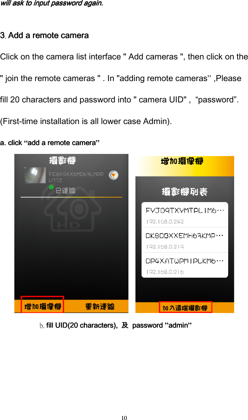  10 willwillwillwill    ask to input password again.ask to input password again.ask to input password again.ask to input password again.     3333. Add a remote cameraAdd a remote cameraAdd a remote cameraAdd a remote camera Click on the camera list interface " Add cameras ", then click on the " join the remote cameras " . In "adding remote cameras&rdquo; ,Please fill 20 characters and password into " camera UID" ,  &ldquo;password&rdquo;. (First-time installation is all lower case Admin).                              a.a.a.a.    click click click click &ldquo;addaddaddadd a remote camera a remote camera a remote camera a remote camera&rdquo;                      b. fill fill fill fill UID(UID(UID(UID(20 character20 character20 character20 characterssss), ), ), ),  及及及及  password   password   password   password &rdquo;adminadminadminadmin&rdquo; 