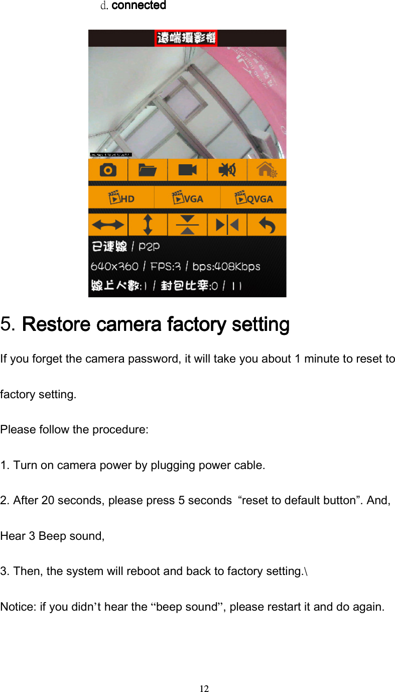  12                  d. connectedconnectedconnectedconnected                  5.    Restore camera factory settingRestore camera factory settingRestore camera factory settingRestore camera factory setting    If you forget the camera password, it will take you about 1 minute to reset to factory setting. Please follow the procedure: 1. Turn on camera power by plugging power cable. 2. After 20 seconds, please press 5 seconds  &ldquo;reset to default button&rdquo;. And, Hear 3 Beep sound, 3. Then, the system will reboot and back to factory setting.\ Notice: if you didn&rsquo;t hear the &ldquo;beep sound&rdquo;, please restart it and do again.   