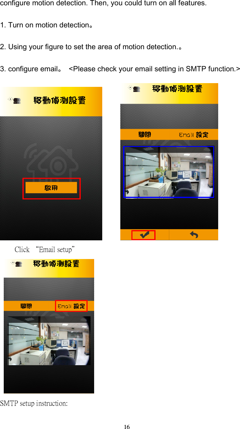  16 configure motion detection. Then, you could turn on all features. 1. Turn on motion detection。 2. Using your figure to set the area of motion detection.。 3. configure email。  <Please check your email setting in SMTP function.>                Click &ldquo;Email setup&rdquo;    SMTP setup instruction: 