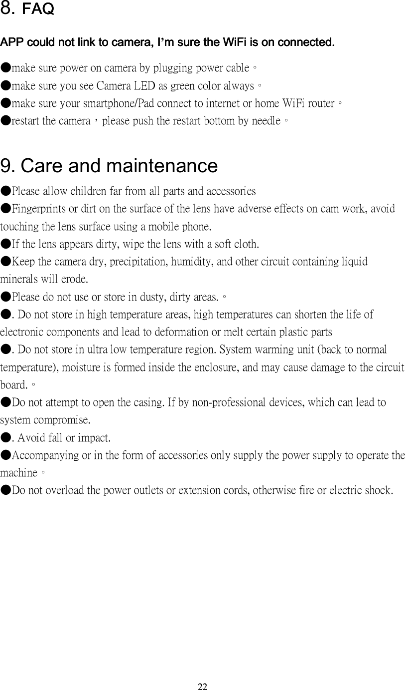 22 8. FAQFAQFAQFAQ APPAPPAPPAPP could not link to camera could not link to camera could not link to camera could not link to camera, , , , IIII&rsquo;m sure the WiFi is on m sure the WiFi is on m sure the WiFi is on m sure the WiFi is on connectedconnectedconnectedconnected....    ●make sure power on camera by plugging power cable。 ●make sure you see Camera LED as green color always。 ●make sure your smartphone/Pad connect to internet or home WiFi router。 ●restart the camera，please push the restart bottom by needle。  9.    Care and maintenance ●Please allow children far from all parts and accessories ●Fingerprints or dirt on the surface of the lens have adverse effects on cam work, avoid touching the lens surface using a mobile phone. ●If the lens appears dirty, wipe the lens with a soft cloth. ●Keep the camera dry, precipitation, humidity, and other circuit containing liquid minerals will erode. ●Please do not use or store in dusty, dirty areas.。 ●. Do not store in high temperature areas, high temperatures can shorten the life of electronic components and lead to deformation or melt certain plastic parts ●. Do not store in ultra low temperature region. System warming unit (back to normal temperature), moisture is formed inside the enclosure, and may cause damage to the circuit board.。 ●Do not attempt to open the casing. If by non-professional devices, which can lead to system compromise. ●. Avoid fall or impact. ●Accompanying or in the form of accessories only supply the power supply to operate the machine。 ●Do not overload the power outlets or extension cords, otherwise fire or electric shock. 