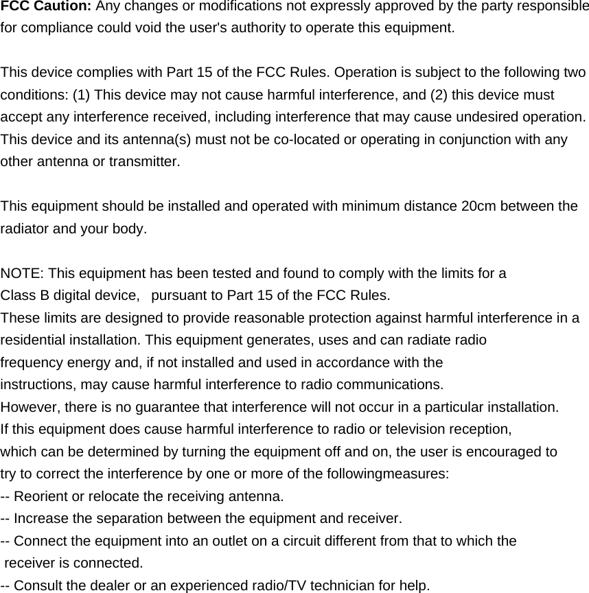  FCC Caution: Any changes or modifications not expressly approved by the party responsible for compliance could void the user's authority to operate this equipment.  This device complies with Part 15 of the FCC Rules. Operation is subject to the following two conditions: (1) This device may not cause harmful interference, and (2) this device must accept any interference received, including interference that may cause undesired operation. This device and its antenna(s) must not be co-located or operating in conjunction with any other antenna or transmitter.  This equipment should be installed and operated with minimum distance 20cm between the radiator and your body.  NOTE: This equipment has been tested and found to comply with the limits for a Class B digital device,   pursuant to Part 15 of the FCC Rules.  These limits are designed to provide reasonable protection against harmful interference in a residential installation. This equipment generates, uses and can radiate radio frequency energy and, if not installed and used in accordance with the instructions, may cause harmful interference to radio communications.  However, there is no guarantee that interference will not occur in a particular installation. If this equipment does cause harmful interference to radio or television reception, which can be determined by turning the equipment off and on, the user is encouraged to  try to correct the interference by one or more of the followingmeasures: -- Reorient or relocate the receiving antenna. -- Increase the separation between the equipment and receiver. -- Connect the equipment into an outlet on a circuit different from that to which the  receiver is connected. -- Consult the dealer or an experienced radio/TV technician for help. 
