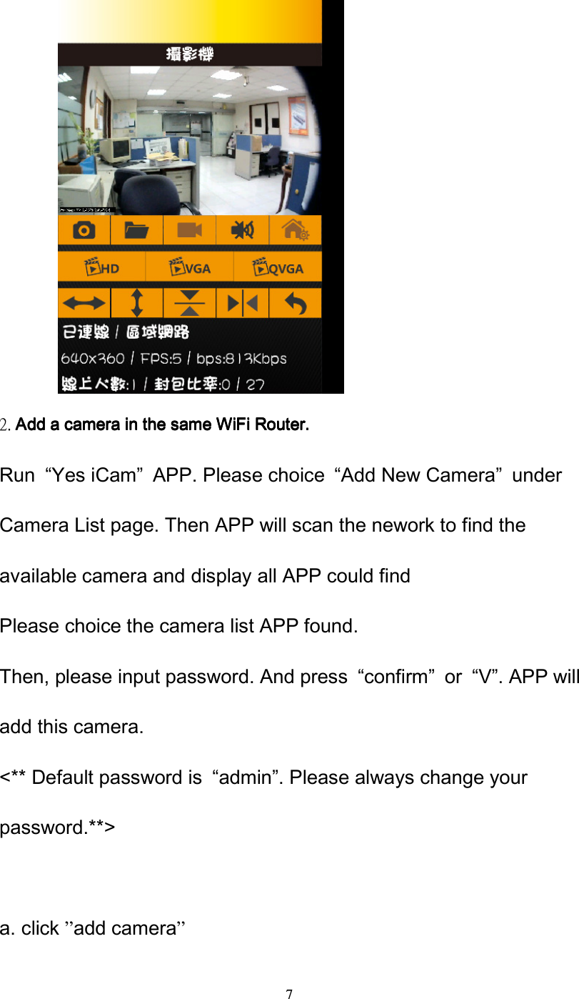  7          2. Add a camera in the saAdd a camera in the saAdd a camera in the saAdd a camera in the same WiFi Router.me WiFi Router.me WiFi Router.me WiFi Router. Run  &ldquo;Yes iCam&rdquo;  APP. Please choice  &ldquo;Add New Camera&rdquo;  under Camera List page. Then APP will scan the nework to find the available camera and display all APP could find Please choice the camera list APP found. Then, please input password. And press  &ldquo;confirm&rdquo;  or  &ldquo;V&rdquo;. APP will add this camera. <** Default password is  &ldquo;admin&rdquo;. Please always change your password.**>                                              a. click &rdquo;add camera&rdquo; 