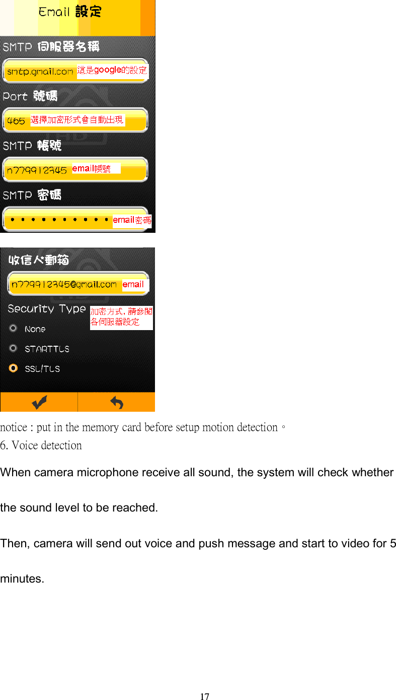  17   notice : put in the memory card before setup motion detection。 6. Voice detection When camera microphone receive all sound, the system will check whether the sound level to be reached. Then, camera will send out voice and push message and start to video for 5 minutes.     