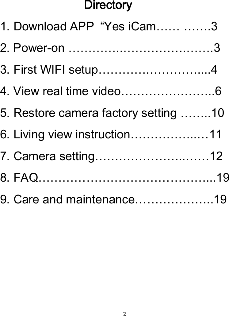  2                    DirectoryDirectoryDirectoryDirectory    1. Download APP  &ldquo;Yes iCam&hellip;&hellip; &hellip;&hellip;.3 2. Power-on &hellip;&hellip;&hellip;&hellip;..&hellip;&hellip;&hellip;&hellip;&hellip;.&hellip;&hellip;.3 3. First WIFI setup&hellip;&hellip;&hellip;&hellip;.&hellip;&hellip;&hellip;&hellip;....4   4. View real time video&hellip;&hellip;&hellip;&hellip;&hellip;.&hellip;&hellip;..6 5. Restore camera factory setting &hellip;&hellip;..10 6. Living view instruction&hellip;&hellip;&hellip;&hellip;&hellip;..&hellip;11 7. Camera setting&hellip;&hellip;&hellip;&hellip;&hellip;&hellip;&hellip;..&hellip;&hellip;12 8. FAQ&hellip;&hellip;&hellip;&hellip;&hellip;&hellip;&hellip;&hellip;&hellip;&hellip;&hellip;&hellip;&hellip;&hellip;...19 9. Care and maintenance&hellip;&hellip;&hellip;&hellip;&hellip;&hellip;..19     
