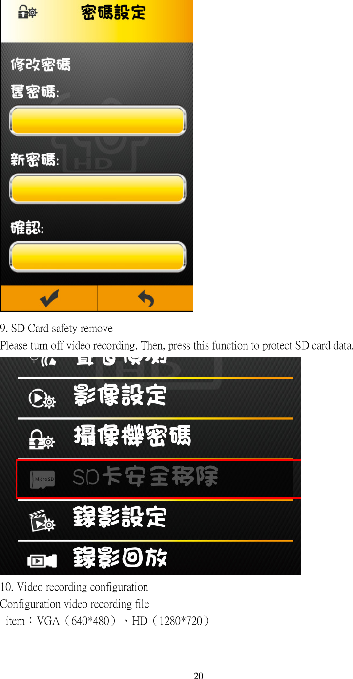  20  9. SD Card safety remove Please turn off video recording. Then, press this function to protect SD card data.  10. Video recording configuration Configuration video recording file   item：VGA（640*480）、HD（1280*720） 
