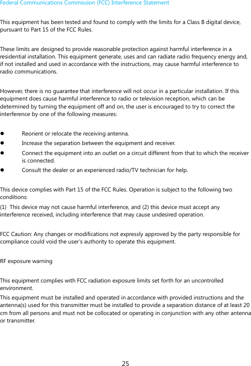 25 Federal Communications Commission (FCC) Interference Statement   This equipment has been tested and found to comply with the limits for a Class B digital device, pursuant to Part 15 of the FCC Rules.    These limits are designed to provide reasonable protection against harmful interference in a residential installation. This equipment generate, uses and can radiate radio frequency energy and, if not installed and used in accordance with the instructions, may cause harmful interference to radio communications.   However, there is no guarantee that interference will not occur in a particular installation. If this equipment does cause harmful interference to radio or television reception, which can be determined by turning the equipment off and on, the user is encouraged to try to correct the interference by one of the following measures:     Reorient or relocate the receiving antenna.   Increase the separation between the equipment and receiver.   Connect the equipment into an outlet on a circuit different from that to which the receiver is connected.   Consult the dealer or an experienced radio/TV technician for help.    This device complies with Part 15 of the FCC Rules. Operation is subject to the following two conditions:  (1)  This device may not cause harmful interference, and (2) this device must accept any interference received, including interference that may cause undesired operation.  FCC Caution: Any changes or modifications not expressly approved by the party responsible for compliance could void the user&rsquo;s authority to operate this equipment.    RF exposure warning    This equipment complies with FCC radiation exposure limits set forth for an uncontrolled environment.  This equipment must be installed and operated in accordance with provided instructions and the antenna(s) used for this transmitter must be installed to provide a separation distance of at least 20 cm from all persons and must not be collocated or operating in conjunction with any other antenna or transmitter.       