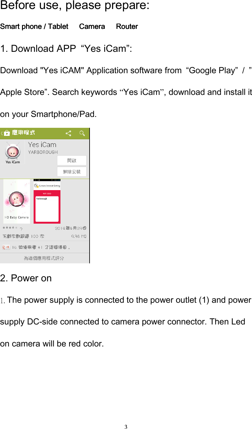  3 Before use, please prepare: Smart phone / Tablet Smart phone / Tablet Smart phone / Tablet Smart phone / Tablet      CameraCameraCameraCamera      RRRRouterouterouterouter 1. Download APP  &ldquo;Yes iCam&rdquo;: Download "Yes iCAM" Application software from  &ldquo;Google Play&rdquo;  /  &rdquo;Apple Store&rdquo;. Search keywords &ldquo;Yes iCam&rdquo;, download and install it on your Smartphone/Pad.                     2. Power on 1. The power supply is connected to the power outlet (1) and power supply DC-side connected to camera power connector. Then Led on camera will be red color. 