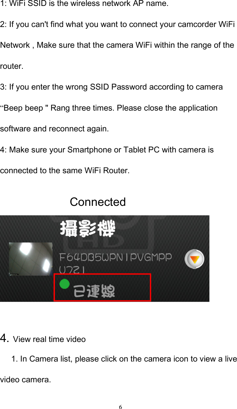  6 1: WiFi SSID is the wireless network AP name. 2: If you can't find what you want to connect your camcorder WiFi Network , Make sure that the camera WiFi within the range of the router. 3: If you enter the wrong SSID Password according to camera &ldquo;Beep beep " Rang three times. Please close the application software and reconnect again. 4: Make sure your Smartphone or Tablet PC with camera is connected to the same WiFi Router.                          Connected                        4. View real time video       1. In Camera list, please click on the camera icon to view a live video camera. 