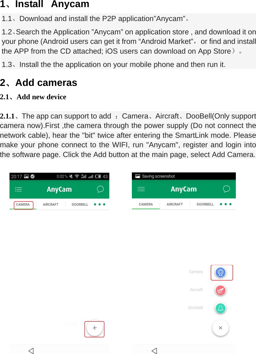  1、Install  Anycam 1.1、Download and install the P2P application&rdquo;Anycam&rdquo;。 1.2、Search the Application &rdquo;Anycam&rdquo; on application store , and download it on your phone (Android users can get it from &ldquo;Android Market&rdquo;，or find and install the APP from the CD attached; iOS users can download on App Store）。 1.3、Install the the application on your mobile phone and then run it. 2、Add cameras 2.1、Add new device  2.1.1、The app can support to add  ：Camera、Aircraft、DooBell(Only support camera now).First ,the camera through the power supply (Do not connect the network cable), hear the "bit" twice after entering the SmartLink mode. Please make your phone connect to the WIFI, run "Anycam", register and login into the software page. Click the Add button at the main page, select Add Camera.                   