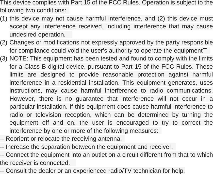 This device complies with Part 15 of the FCC Rules. Operation is subject to the following two conditions:   (1) this device may not cause harmful interference, and (2) this device must accept any interference received, including interference that may cause undesired operation.     (2) Changes or modifications not expressly approved by the party responsible for compliance could void the user's authority to operate the equipment&tilde;&tilde;   (3) NOTE: This equipment has been tested and found to comply with the limits for a Class B digital device, pursuant to Part 15 of the FCC Rules. These limits are designed to provide reasonable protection against harmful interference in a residential installation. This equipment generates, uses instructions, may cause harmful interference to radio communications. However, there is no guarantee that interference will not occur in a particular installation. If this equipment does cause harmful interference to radio or television reception, which can be determined by turning the equipment off and on, the user is encouraged to try to correct the interference by one or more of the following measures:   -- Reorient or relocate the receiving antenna.   -- Increase the separation between the equipment and receiver.   -- Connect the equipment into an outlet on a circuit different from that to which the receiver is connected.     -- Consult the dealer or an experienced radio/TV technician for help. 