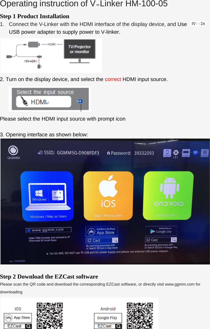  Operating instruction of V-Linker HM-100-05  Step 1 Product Installation 1.  Connect the V-Linker with the HDMI interface of the display device, and Use  USB power adapter to supply power to V-linker.  2. Turn on the display device, and select the correct HDMI input source.   Please select the HDMI input source with prompt icon  3. Opening interface as shown below:   Step 2 Download the EZCast software Please scan the QR code and download the corresponding EZCast software, or directly visit www.ggmm.com for downloading  