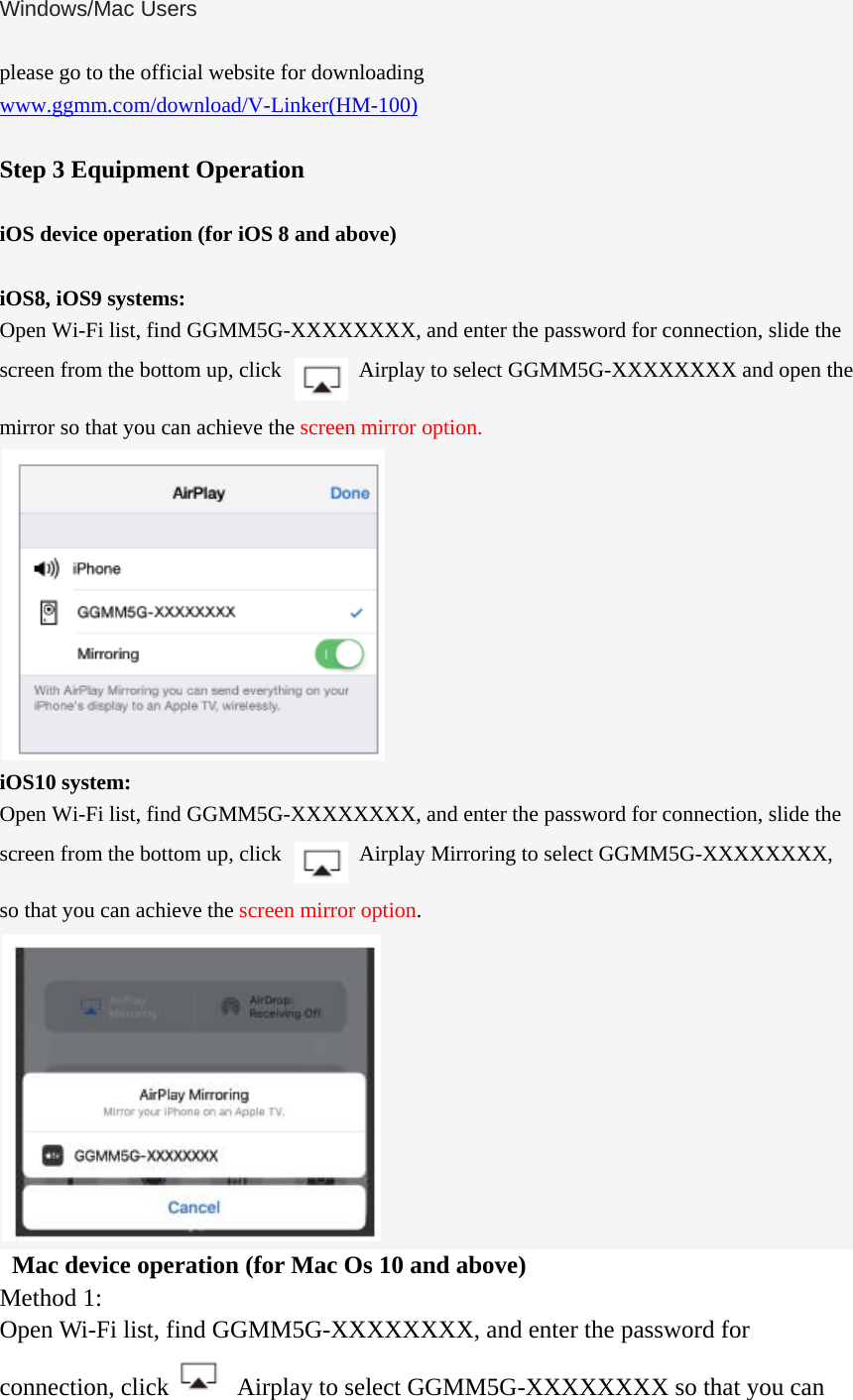 Windows/Mac Users  please go to the official website for downloading www.ggmm.com/download/V-Linker(HM-100)  Step 3 Equipment Operation  iOS device operation (for iOS 8 and above)  iOS8, iOS9 systems: Open Wi-Fi list, find GGMM5G-XXXXXXXX, and enter the password for connection, slide the screen from the bottom up, click    Airplay to select GGMM5G-XXXXXXXX and open the mirror so that you can achieve the screen mirror option.  iOS10 system: Open Wi-Fi list, find GGMM5G-XXXXXXXX, and enter the password for connection, slide the screen from the bottom up, click    Airplay Mirroring to select GGMM5G-XXXXXXXX, so that you can achieve the screen mirror option.    Mac device operation (for Mac Os 10 and above) Method 1: Open Wi-Fi list, find GGMM5G-XXXXXXXX, and enter the password for connection, click   Airplay to select GGMM5G-XXXXXXXX so that you can 