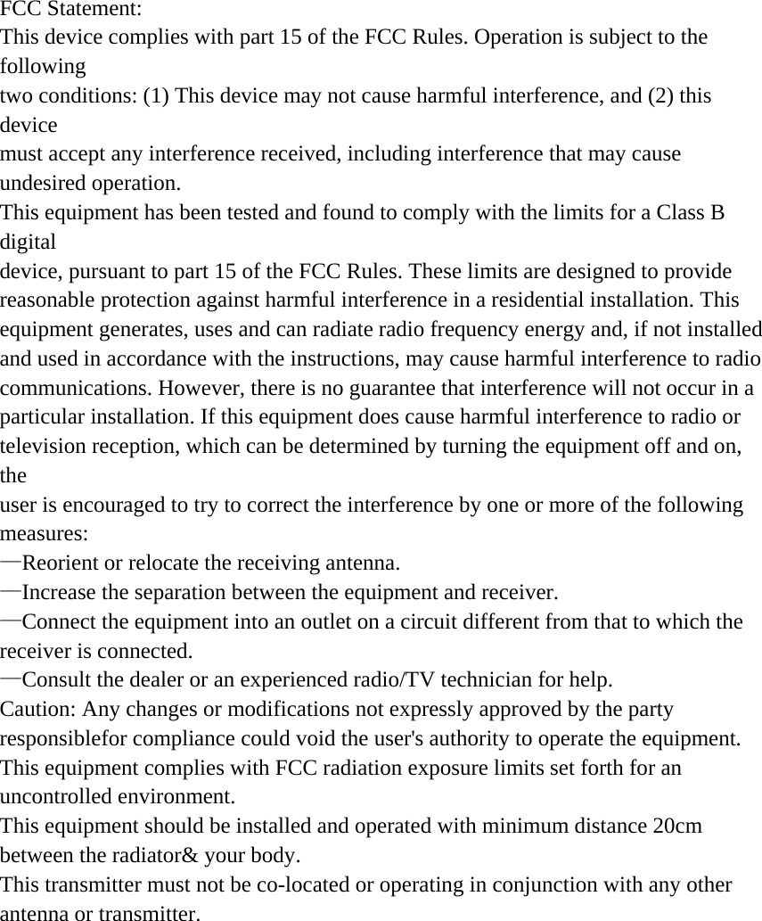 FCC Statement: This device complies with part 15 of the FCC Rules. Operation is subject to the following two conditions: (1) This device may not cause harmful interference, and (2) this device must accept any interference received, including interference that may cause undesired operation. This equipment has been tested and found to comply with the limits for a Class B digital device, pursuant to part 15 of the FCC Rules. These limits are designed to provide reasonable protection against harmful interference in a residential installation. This equipment generates, uses and can radiate radio frequency energy and, if not installed and used in accordance with the instructions, may cause harmful interference to radio communications. However, there is no guarantee that interference will not occur in a particular installation. If this equipment does cause harmful interference to radio or television reception, which can be determined by turning the equipment off and on, the user is encouraged to try to correct the interference by one or more of the following measures: —Reorient or relocate the receiving antenna. —Increase the separation between the equipment and receiver. —Connect the equipment into an outlet on a circuit different from that to which the receiver is connected. —Consult the dealer or an experienced radio/TV technician for help. Caution: Any changes or modifications not expressly approved by the party responsiblefor compliance could void the user&apos;s authority to operate the equipment. This equipment complies with FCC radiation exposure limits set forth for an uncontrolled environment. This equipment should be installed and operated with minimum distance 20cm between the radiator&amp; your body. This transmitter must not be co-located or operating in conjunction with any other antenna or transmitter. 