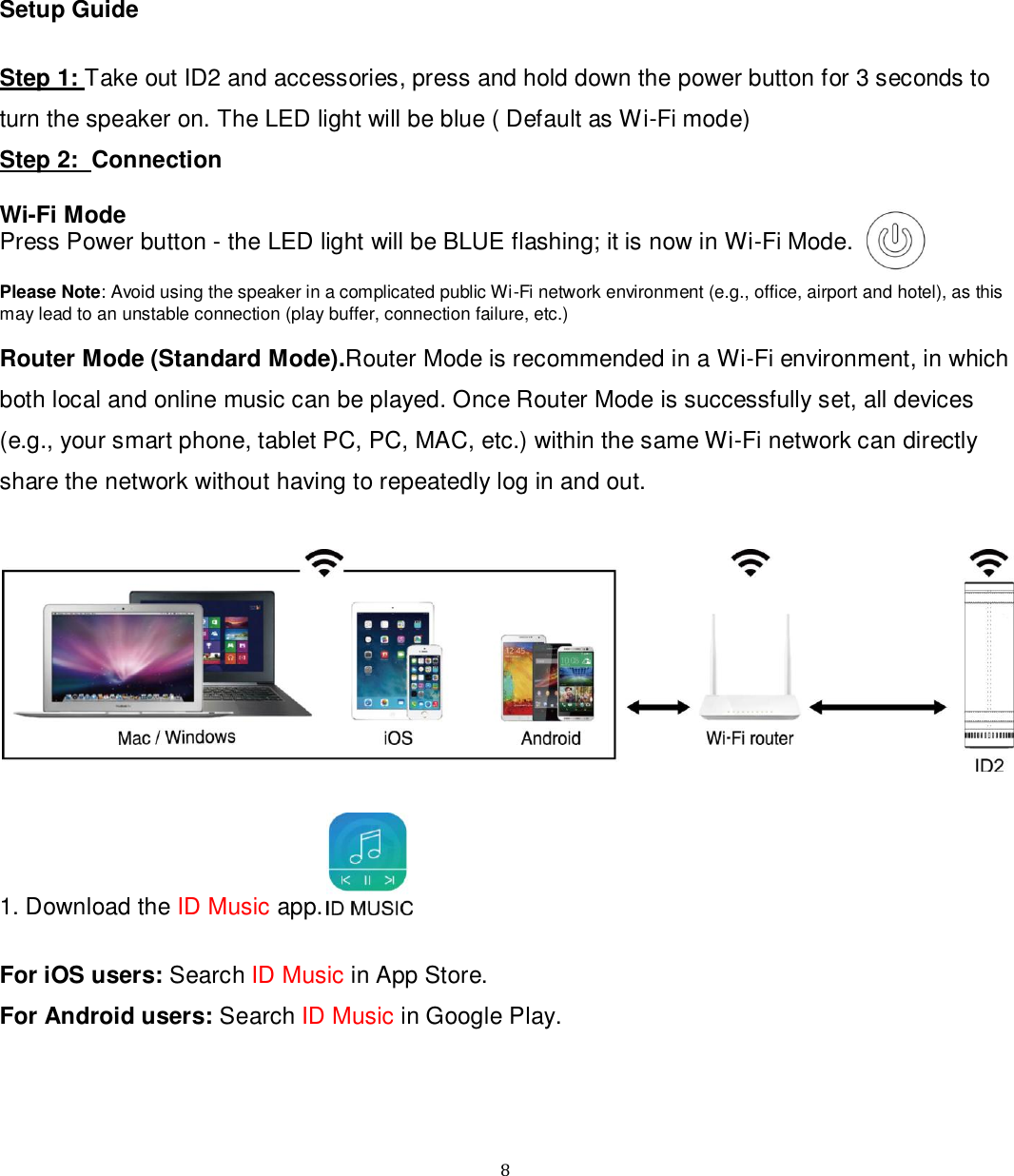   8 Setup Guide  Step 1: Take out ID2 and accessories, press and hold down the power button for 3 seconds to turn the speaker on. The LED light will be blue ( Default as Wi-Fi mode) Step 2:  Connection  Wi-Fi Mode Press Power button - the LED light will be BLUE flashing; it is now in Wi-Fi Mode.  Please Note: Avoid using the speaker in a complicated public Wi-Fi network environment (e.g., office, airport and hotel), as this may lead to an unstable connection (play buffer, connection failure, etc.)  Router Mode (Standard Mode).Router Mode is recommended in a Wi-Fi environment, in which both local and online music can be played. Once Router Mode is successfully set, all devices (e.g., your smart phone, tablet PC, PC, MAC, etc.) within the same Wi-Fi network can directly share the network without having to repeatedly log in and out.    1. Download the ID Music app.   For iOS users: Search ID Music in App Store. For Android users: Search ID Music in Google Play.    