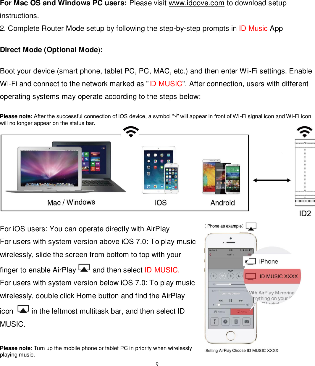   9 For Mac OS and Windows PC users: Please visit www.idoove.com to download setup instructions.  2. Complete Router Mode setup by following the step-by-step prompts in ID Music App  Direct Mode (Optional Mode):  Boot your device (smart phone, tablet PC, PC, MAC, etc.) and then enter Wi-Fi settings. Enable Wi-Fi and connect to the network marked as &quot;ID MUSIC&quot;. After connection, users with different operating systems may operate according to the steps below:  Please note: After the successful connection of iOS device, a symbol “√” will appear in front of Wi-Fi signal icon and Wi-Fi icon will no longer appear on the status bar.   For iOS users: You can operate directly with AirPlay For users with system version above iOS 7.0: To play music wirelessly, slide the screen from bottom to top with your finger to enable AirPlay  and then select ID MUSIC. For users with system version below iOS 7.0: To play music wirelessly, double click Home button and find the AirPlay icon   in the leftmost multitask bar, and then select ID MUSIC.  Please note: Turn up the mobile phone or tablet PC in priority when wirelessly playing music. 