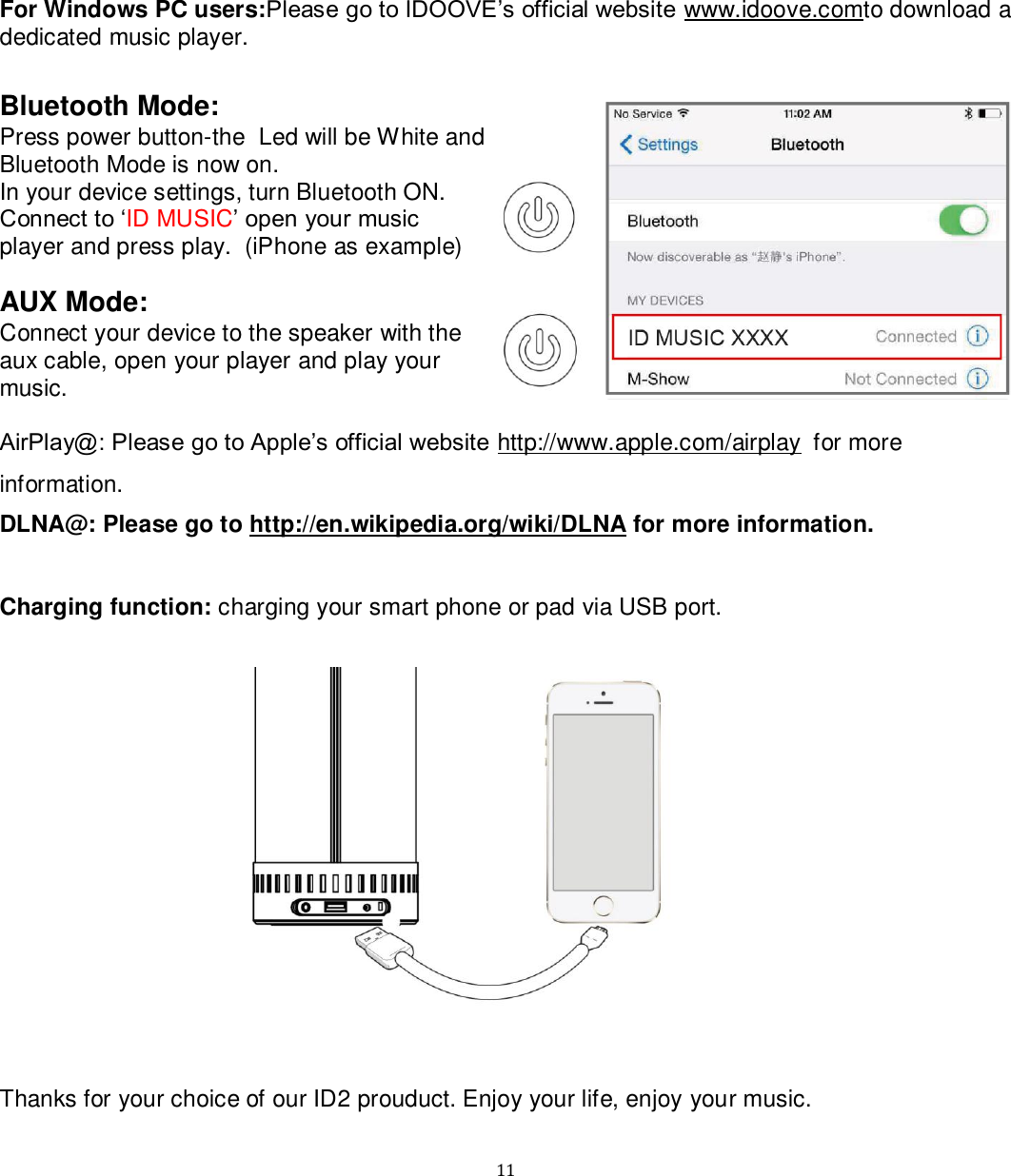   11 For Windows PC users:Please go to IDOOVE‟s official website www.idoove.comto download a dedicated music player.   Bluetooth Mode: Press power button-the  Led will be White and Bluetooth Mode is now on. In your device settings, turn Bluetooth ON. Connect to „ID MUSIC‟ open your music player and press play.  (iPhone as example)  AUX Mode: Connect your device to the speaker with the aux cable, open your player and play your music.  AirPlay@: Please go to Apple‟s official website http://www.apple.com/airplay for more information. DLNA@: Please go to http://en.wikipedia.org/wiki/DLNA for more information.   Charging function: charging your smart phone or pad via USB port.                  Thanks for your choice of our ID2 prouduct. Enjoy your life, enjoy your music. 