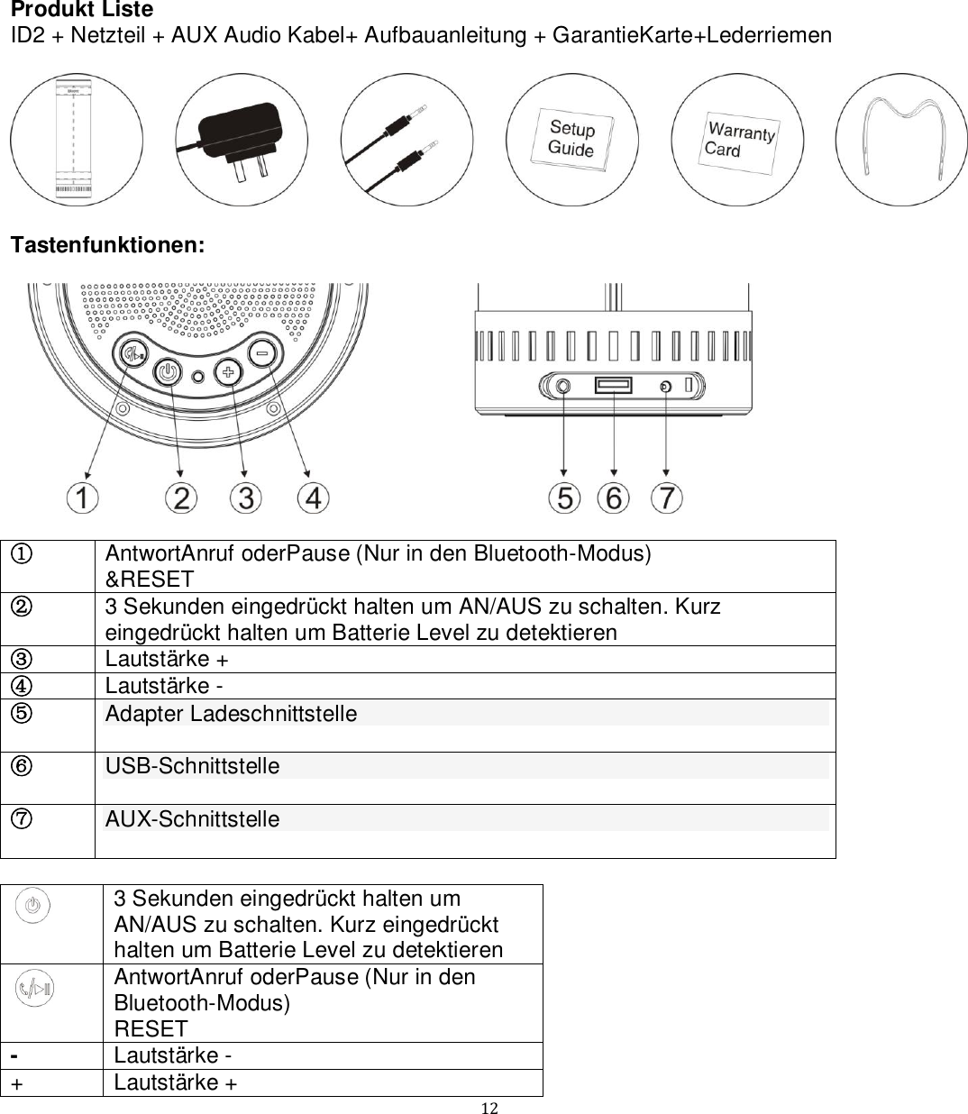   12 Produkt Liste ID2 + Netzteil + AUX Audio Kabel+ Aufbauanleitung + GarantieKarte+Lederriemen    Tastenfunktionen:    ① AntwortAnruf oderPause (Nur in den Bluetooth-Modus) &amp;RESET  ② 3 Sekunden eingedrückt halten um AN/AUS zu schalten. Kurz eingedrückt halten um Batterie Level zu detektieren ③ Lautstärke + ④ Lautstärke - ⑤ Adapter Ladeschnittstelle  ⑥ USB-Schnittstelle  ⑦ AUX-Schnittstelle    3 Sekunden eingedrückt halten um AN/AUS zu schalten. Kurz eingedrückt halten um Batterie Level zu detektieren  AntwortAnruf oderPause (Nur in den Bluetooth-Modus) RESET - Lautstärke - + Lautstärke + 