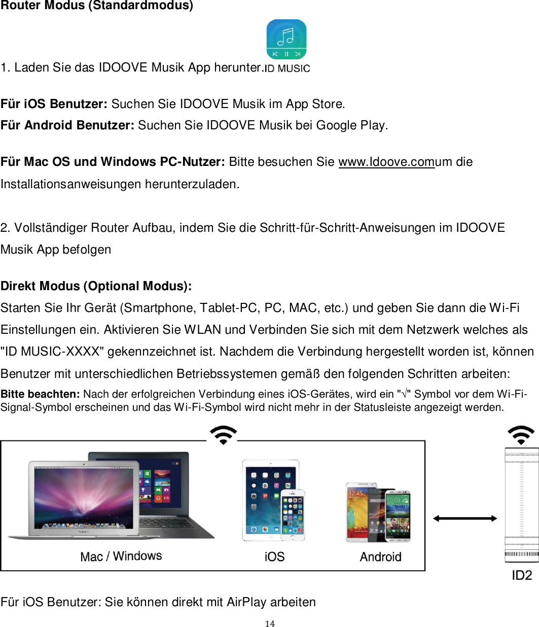   14 Router Modus (Standardmodus) 1. Laden Sie das IDOOVE Musik App herunter.   Für iOS Benutzer: Suchen Sie IDOOVE Musik im App Store.  Für Android Benutzer: Suchen Sie IDOOVE Musik bei Google Play.  Für Mac OS und Windows PC-Nutzer: Bitte besuchen Sie www.Idoove.comum die Installationsanweisungen herunterzuladen.  2. Vollständiger Router Aufbau, indem Sie die Schritt-für-Schritt-Anweisungen im IDOOVE Musik App befolgen  Direkt Modus (Optional Modus): Starten Sie Ihr Gerät (Smartphone, Tablet-PC, PC, MAC, etc.) und geben Sie dann die Wi-Fi Einstellungen ein. Aktivieren Sie WLAN und Verbinden Sie sich mit dem Netzwerk welches als &quot;ID MUSIC-XXXX&quot; gekennzeichnet ist. Nachdem die Verbindung hergestellt worden ist, können Benutzer mit unterschiedlichen Betriebssystemen gemäß den folgenden Schritten arbeiten: Bitte beachten: Nach der erfolgreichen Verbindung eines iOS-Gerätes, wird ein &quot;√&quot; Symbol vor dem Wi-Fi-Signal-Symbol erscheinen und das Wi-Fi-Symbol wird nicht mehr in der Statusleiste angezeigt werden.    Für iOS Benutzer: Sie können direkt mit AirPlay arbeiten 