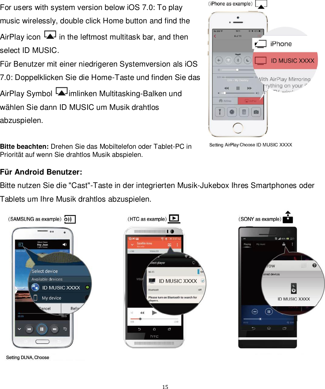   15 For users with system version below iOS 7.0: To play music wirelessly, double click Home button and find the AirPlay icon   in the leftmost multitask bar, and then select ID MUSIC. Für Benutzer mit einer niedrigeren Systemversion als iOS 7.0: Doppelklicken Sie die Home-Taste und finden Sie das AirPlay Symbol  imlinken Multitasking-Balken und wählen Sie dann ID MUSIC um Musik drahtlos abzuspielen.  Bitte beachten: Drehen Sie das Mobiltelefon oder Tablet-PC in Priorität auf wenn Sie drahtlos Musik abspielen.  Für Android Benutzer: Bitte nutzen Sie die &quot;Cast&quot;-Taste in der integrierten Musik-Jukebox Ihres Smartphones oder Tablets um Ihre Musik drahtlos abzuspielen.  