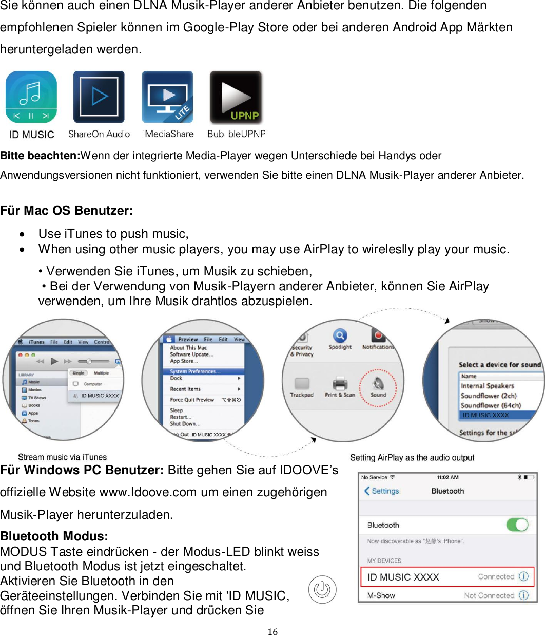   16 Sie können auch einen DLNA Musik-Player anderer Anbieter benutzen. Die folgenden empfohlenen Spieler können im Google-Play Store oder bei anderen Android App Märkten heruntergeladen werden.  Bitte beachten:Wenn der integrierte Media-Player wegen Unterschiede bei Handys oder Anwendungsversionen nicht funktioniert, verwenden Sie bitte einen DLNA Musik-Player anderer Anbieter.  Für Mac OS Benutzer:   Use iTunes to push music,   When using other music players, you may use AirPlay to wireleslly play your music. • Verwenden Sie iTunes, um Musik zu schieben,  • Bei der Verwendung von Musik-Playern anderer Anbieter, können Sie AirPlay verwenden, um Ihre Musik drahtlos abzuspielen.  Für Windows PC Benutzer: Bitte gehen Sie auf IDOOVE’s offizielle Website www.Idoove.com um einen zugehörigen Musik-Player herunterzuladen. Bluetooth Modus:  MODUS Taste eindrücken - der Modus-LED blinkt weiss und Bluetooth Modus ist jetzt eingeschaltet. Aktivieren Sie Bluetooth in den Geräteeinstellungen. Verbinden Sie mit &apos;ID MUSIC, öffnen Sie Ihren Musik-Player und drücken Sie 