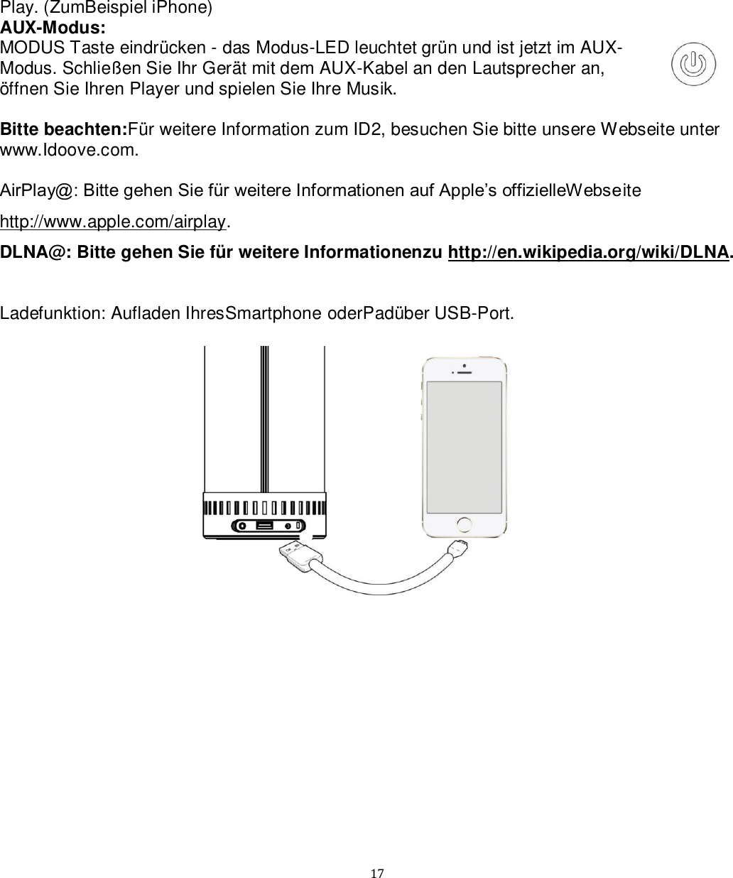   17 Play. (ZumBeispiel iPhone) AUX-Modus:  MODUS Taste eindrücken - das Modus-LED leuchtet grün und ist jetzt im AUX-Modus. Schließen Sie Ihr Gerät mit dem AUX-Kabel an den Lautsprecher an, öffnen Sie Ihren Player und spielen Sie Ihre Musik.  Bitte beachten:Für weitere Information zum ID2, besuchen Sie bitte unsere Webseite unter www.Idoove.com.  AirPlay@: Bitte gehen Sie für weitere Informationen auf Apple’s offizielleWebseite http://www.apple.com/airplay. DLNA@: Bitte gehen Sie für weitere Informationenzu http://en.wikipedia.org/wiki/DLNA.   Ladefunktion: Aufladen IhresSmartphone oderPadüber USB-Port.  