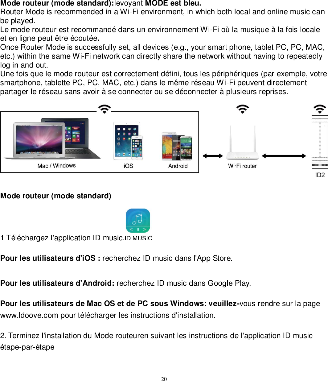   20 Mode routeur (mode standard):levoyant MODE est bleu. Router Mode is recommended in a Wi-Fi environment, in which both local and online music can be played.   Le mode routeur est recommandé dans un environnement Wi-Fi où la musique à la fois locale et en ligne peut être écoutée. Once Router Mode is successfully set, all devices (e.g., your smart phone, tablet PC, PC, MAC, etc.) within the same Wi-Fi network can directly share the network without having to repeatedly log in and out. Une fois que le mode routeur est correctement défini, tous les périphériques (par exemple, votre smartphone, tablette PC, PC, MAC, etc.) dans le même réseau Wi-Fi peuvent directement partager le réseau sans avoir à se connecter ou se déconnecter à plusieurs reprises.    Mode routeur (mode standard)  1 Téléchargez l&apos;application ID music.   Pour les utilisateurs d&apos;iOS : recherchez ID music dans l&apos;App Store.  Pour les utilisateurs d&apos;Android: recherchez ID music dans Google Play.  Pour les utilisateurs de Mac OS et de PC sous Windows: veuillez-vous rendre sur la page www.Idoove.com pour télécharger les instructions d&apos;installation.  2. Terminez l&apos;installation du Mode routeuren suivant les instructions de l&apos;application ID music étape-par-étape     