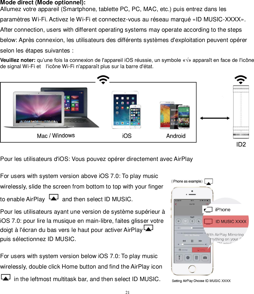   21 Mode direct (Mode optionnel): Allumez votre appareil (Smartphone, tablette PC, PC, MAC, etc.) puis entrez dans les paramètres Wi-Fi. Activez le Wi-Fi et connectez-vous au réseau marqué «ID MUSIC-XXXX». After connection, users with different operating systems may operate according to the steps below: Après connexion, les utilisateurs des différents systèmes d&apos;exploitation peuvent opérer selon les étapes suivantes : Veuillez noter: qu’une fois la connexion de l&apos;appareil iOS réussie, un symbole «√» apparaît en face de l&apos;icône de signal Wi-Fi et    l&apos;icône Wi-Fi n&apos;apparaît plus sur la barre d&apos;état.    Pour les utilisateurs d&apos;iOS: Vous pouvez opérer directement avec AirPlay  For users with system version above iOS 7.0: To play music wirelessly, slide the screen from bottom to top with your finger to enable AirPlay    and then select ID MUSIC. Pour les utilisateurs ayant une version de système supérieur à iOS 7.0: pour lire la musique en main-libre, faites glisser votre doigt à l&apos;écran du bas vers le haut pour activer AirPlay  puis sélectionnez ID MUSIC.  For users with system version below iOS 7.0: To play music wirelessly, double click Home button and find the AirPlay icon   in the leftmost multitask bar, and then select ID MUSIC. 