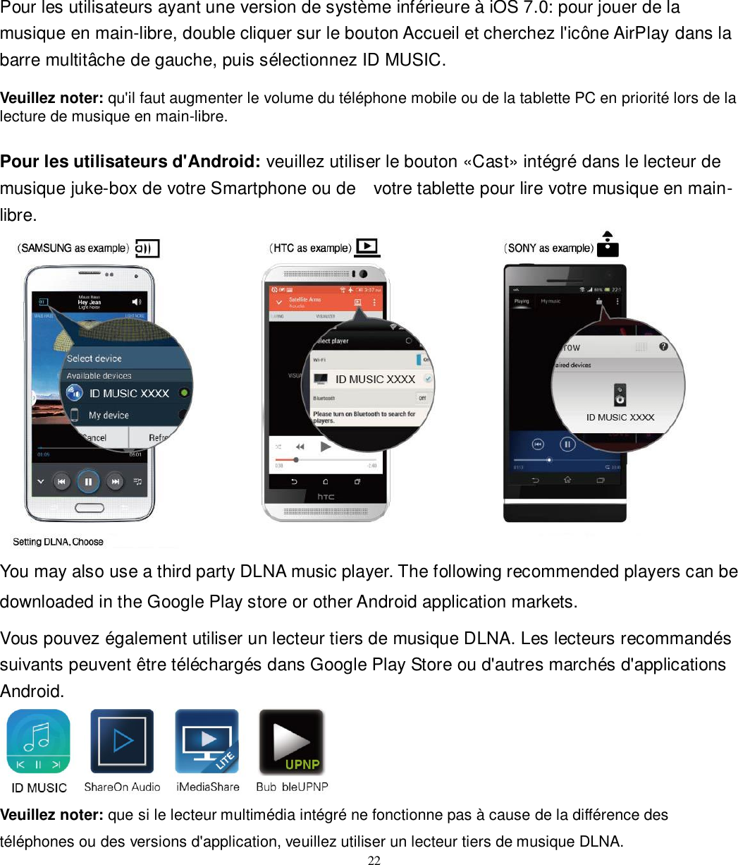   22 Pour les utilisateurs ayant une version de système inférieure à iOS 7.0: pour jouer de la musique en main-libre, double cliquer sur le bouton Accueil et cherchez l&apos;icône AirPlay dans la barre multitâche de gauche, puis sélectionnez ID MUSIC.  Veuillez noter: qu&apos;il faut augmenter le volume du téléphone mobile ou de la tablette PC en priorité lors de la lecture de musique en main-libre.  Pour les utilisateurs d&apos;Android: veuillez utiliser le bouton «Cast» intégré dans le lecteur de musique juke-box de votre Smartphone ou de    votre tablette pour lire votre musique en main-libre.  You may also use a third party DLNA music player. The following recommended players can be downloaded in the Google Play store or other Android application markets.   Vous pouvez également utiliser un lecteur tiers de musique DLNA. Les lecteurs recommandés suivants peuvent être téléchargés dans Google Play Store ou d&apos;autres marchés d&apos;applications Android.  Veuillez noter: que si le lecteur multimédia intégré ne fonctionne pas à cause de la différence des téléphones ou des versions d&apos;application, veuillez utiliser un lecteur tiers de musique DLNA. 