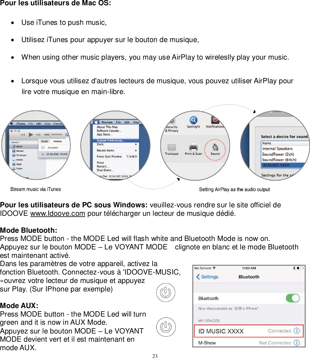   23 Pour les utilisateurs de Mac OS:    Use iTunes to push music,     Utilisez iTunes pour appuyer sur le bouton de musique,   When using other music players, you may use AirPlay to wireleslly play your music.   Lorsque vous utilisez d&apos;autres lecteurs de musique, vous pouvez utiliser AirPlay pour   lire votre musique en main-libre.   Pour les utilisateurs de PC sous Windows: veuillez-vous rendre sur le site officiel de IDOOVE www.Idoove.com pour télécharger un lecteur de musique dédié.  Mode Bluetooth: Press MODE button - the MODE Led will flash white and Bluetooth Mode is now on. Appuyez sur le bouton MODE – Le VOYANT MODE    clignote en blanc et le mode Bluetooth est maintenant activé. Dans les paramètres de votre appareil, activez la fonction Bluetooth. Connectez-vous à &apos;IDOOVE-MUSIC, «ouvrez votre lecteur de musique et appuyez sur Play. (Sur IPhone par exemple)  Mode AUX: Press MODE button - the MODE Led will turn green and it is now in AUX Mode. Appuyez sur le bouton MODE – Le VOYANT MODE devient vert et il est maintenant en mode AUX. 