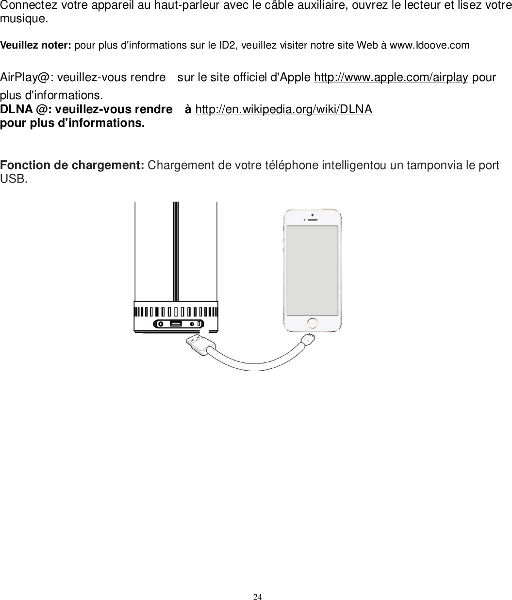   24 Connectez votre appareil au haut-parleur avec le câble auxiliaire, ouvrez le lecteur et lisez votre musique.  Veuillez noter: pour plus d&apos;informations sur le ID2, veuillez visiter notre site Web à www.Idoove.com  AirPlay@: veuillez-vous rendre    sur le site officiel d&apos;Apple http://www.apple.com/airplay pour plus d&apos;informations. DLNA @: veuillez-vous rendre    à http://en.wikipedia.org/wiki/DLNA   pour plus d&apos;informations.   Fonction de chargement: Chargement de votre téléphone intelligentou un tamponvia le port USB.   