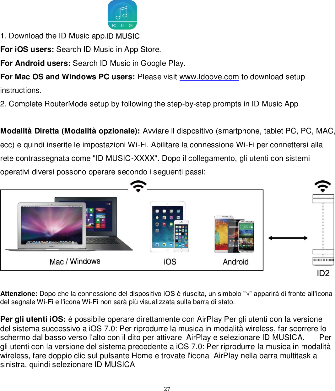   27 1. Download the ID Music app.  For iOS users: Search ID Music in App Store.  For Android users: Search ID Music in Google Play. For Mac OS and Windows PC users: Please visit www.Idoove.com to download setup instructions.  2. Complete RouterMode setup by following the step-by-step prompts in ID Music App  Modalità Diretta (Modalità opzionale): Avviare il dispositivo (smartphone, tablet PC, PC, MAC, ecc) e quindi inserite le impostazioni Wi-Fi. Abilitare la connessione Wi-Fi per connettersi alla rete contrassegnata come &quot;ID MUSIC-XXXX&quot;. Dopo il collegamento, gli utenti con sistemi operativi diversi possono operare secondo i seguenti passi:    Attenzione: Dopo che la connessione del dispositivo iOS è riuscita, un simbolo &quot;√&quot; apparirà di fronte all&apos;icona del segnale Wi-Fi e l&apos;icona Wi-Fi non sarà più visualizzata sulla barra di stato.  Per gli utenti iOS: è possibile operare direttamente con AirPlay Per gli utenti con la versione del sistema successivo a iOS 7.0: Per riprodurre la musica in modalità wireless, far scorrere lo schermo dal basso verso l&apos;alto con il dito per attivare  AirPlay e selezionare ID MUSICA. 󳋡󳋡Per gli utenti con la versione del sistema precedente a iOS 7.0: Per riprodurre la musica in modalità wireless, fare doppio clic sul pulsante Home e trovate l&apos;icona  AirPlay nella barra multitask a sinistra, quindi selezionare ID MUSICA  