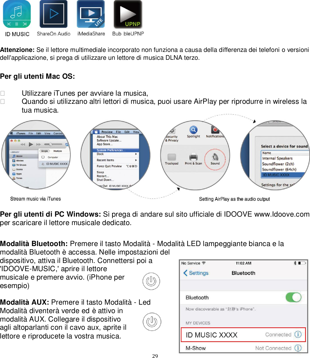   29   Attenzione: Se il lettore multimediale incorporato non funziona a causa della differenza dei telefoni o versioni dell&apos;applicazione, si prega di utilizzare un lettore di musica DLNA terzo.   Per gli utenti Mac OS:     Utilizzare iTunes per avviare la musica,    Quando si utilizzano altri lettori di musica, puoi usare AirPlay per riprodurre in wireless la tua musica.    Per gli utenti di PC Windows: Si prega di andare sul sito ufficiale di IDOOVE www.Idoove.com per scaricare il lettore musicale dedicato.  Modalità Bluetooth: Premere il tasto Modalità - Modalità LED lampeggiante bianca e la modalità Bluetooth è accessa. Nelle impostazioni del dispositivo, attiva il Bluetooth. Connettersi poi a &apos;IDOOVE-MUSIC,&apos; aprire il lettore musicale e premere avvio. (iPhone per esempio)   Modalità AUX: Premere il tasto Modalità - Led Modalità diventerà verde ed è attivo in modalità AUX. Collegare il dispositivo agli altoparlanti con il cavo aux, aprite il lettore e riproducete la vostra musica.  